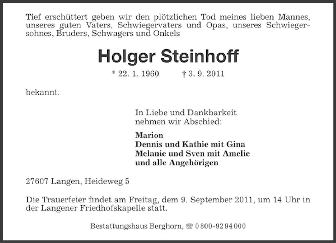 <p>Tief erschüttert geben wir den plötzlichen Tod meines lieben Mannes,<br />unseres guten Vaters, Schwiegervaters und Opas, unseres Schwiegersohnes, Bruders, Schwagers und Onkels</p>
<p>Holger Steinhoff<br />* 22. 1. 1960</p>
<p>† 3. 9. 2011</p>
<p>bekannt.<br />In Liebe und Dankbarkeit<br />nehmen wir Abschied:<br />Marion<br />Dennis und Kathie mit Gina<br />Melanie und Sven mit Amelie<br />und alle Angehörigen<br />27607 Langen, Heideweg 5<br />Die Trauerfeier findet am Freitag, dem 9. September 2011, um 14 Uhr in<br />der Langener Friedhofskapelle statt.<br />Bestattungshaus Berghorn, 0 800-92 94 000</p>