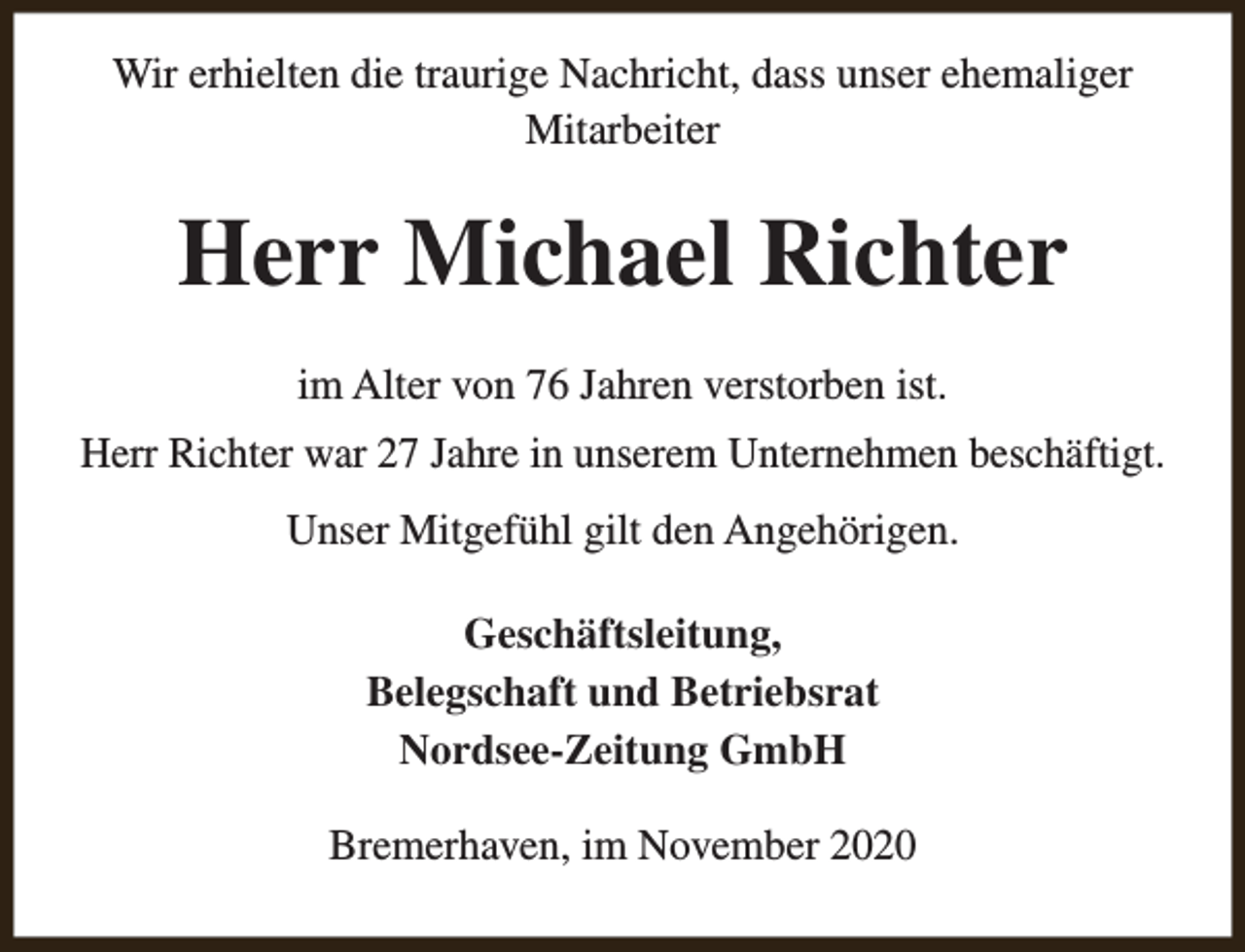 <p>Wir erhielten die traurige Nachricht, dass unser ehemaliger<br />Mitarbeiter</p><p>Herr Michael Richter<br />im Alter von 76 Jahren verstorben ist.<br />Herr Richter war 27 Jahre in unserem Unternehmen beschäftigt.<br />Unser Mitgefühl gilt den Angehörigen.<br />Geschäftsleitung,<br />Belegschaft und Betriebsrat<br />Nordsee-Zeitung GmbH<br />Bremerhaven, im November 2020</p>