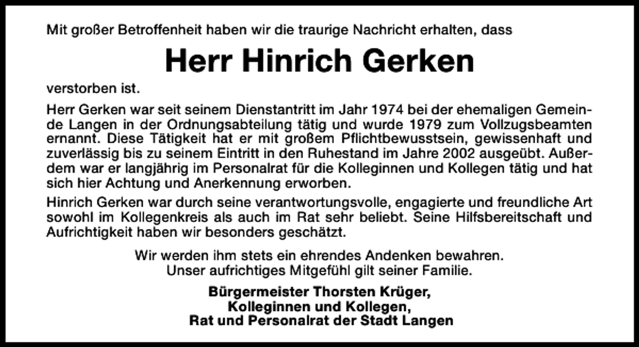 <p>Mit großer Betroffenheit haben wir die traurige Nachricht erhalten, dass</p><p>Herr Hinrich Gerken</p><p>verstorben ist.<br />Herr Gerken war seit seinem Dienstantritt im Jahr 1974 bei der ehemaligen Gemeinde Langen in der Ordnungsabteilung tätig und wurde 1979 zum Vollzugsbeamten<br />ernannt. Diese Tätigkeit hat er mit großem Pflichtbewusstsein, gewissenhaft und<br />zuverlässig bis zu seinem Eintritt in den Ruhestand im Jahre 2002 ausgeübt. Außerdem war er langjährig im Personalrat für die Kolleginnen und Kollegen tätig und hat<br />sich hier Achtung und Anerkennung erworben.<br />Hinrich Gerken war durch seine verantwortungsvolle, engagierte und freundliche Art<br />sowohl im Kollegenkreis als auch im Rat sehr beliebt. Seine Hilfsbereitschaft und<br />Aufrichtigkeit haben wir besonders geschätzt.<br />Wir werden ihm stets ein ehrendes Andenken bewahren.<br />Unser aufrichtiges Mitgefühl gilt seiner Familie.<br />Bürgermeister Thorsten Krüger,<br />Kolleginnen und Kollegen,<br />Rat und Personalrat der Stadt Langen</p>
