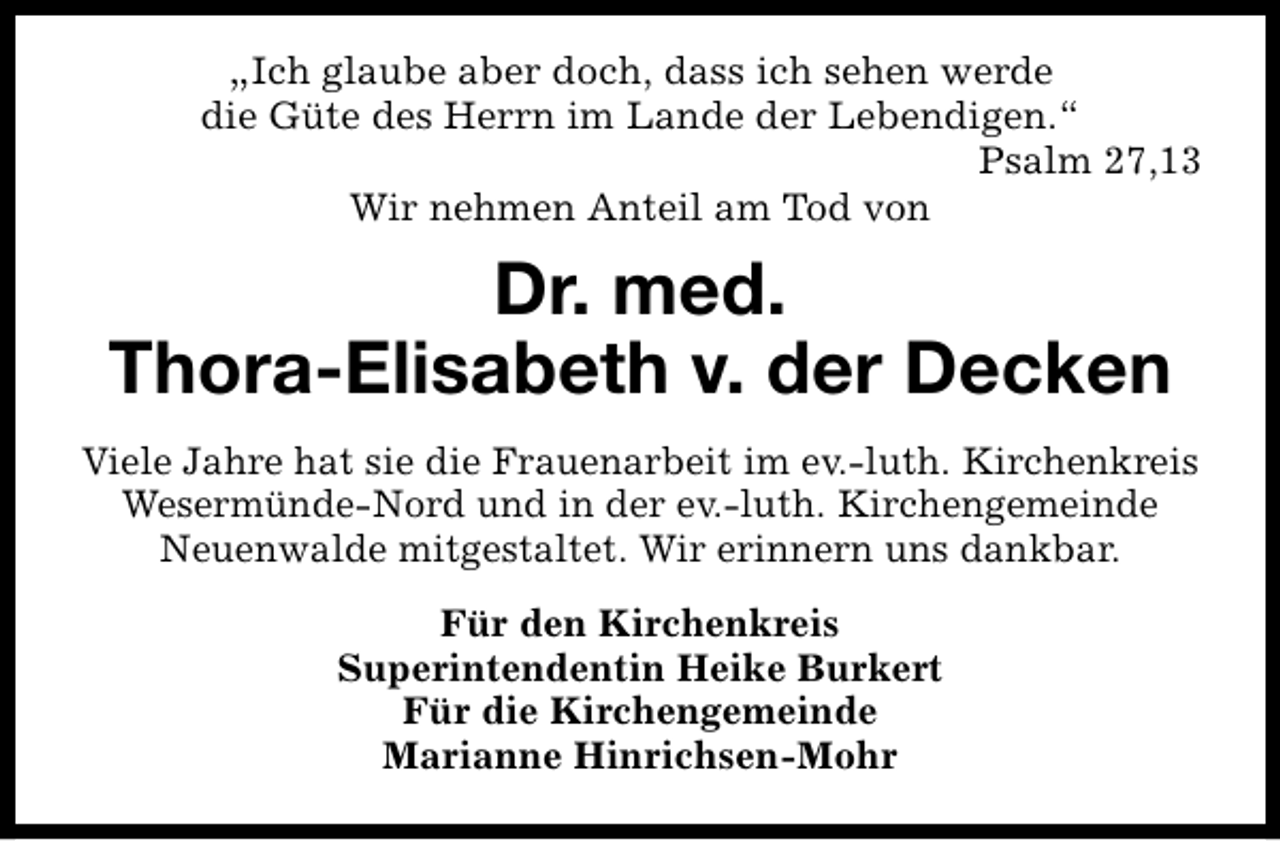 <p>„Ich glaube aber doch, dass ich sehen werde<br />die Güte des Herrn im Lande der Lebendigen.“<br />Psalm 27,13<br />Wir nehmen Anteil am Tod von</p><p>Dr. med.<br />Thora-Elisabeth v. der Decken<br />Viele Jahre hat sie die Frauenarbeit im ev.-luth. Kirchenkreis<br />Wesermünde-Nord und in der ev.-luth. Kirchengemeinde<br />Neuenwalde mitgestaltet. Wir erinnern uns dankbar.<br />Für den Kirchenkreis<br />Superintendentin Heike Burkert<br />Für die Kirchengemeinde<br />Marianne Hinrichsen-Mohr</p>