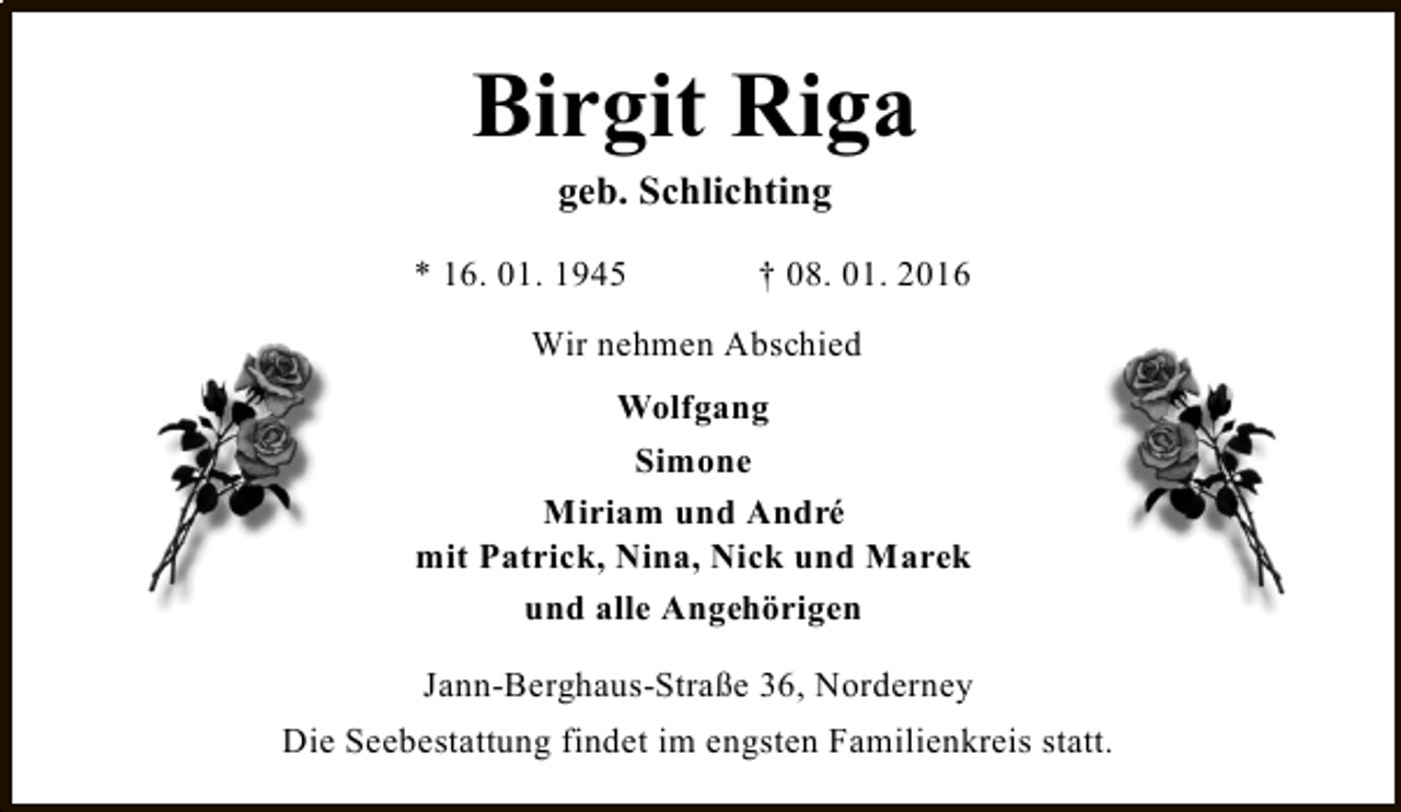 <p>Birgit Riga<br />geb. Schlichting</p><p>* 16. 01. 1945</p><p>† 08. 01. 2016</p><p>Wir nehmen Abschied<br />Wolfgang<br />Simone<br />Miriam und André<br />mit Patrick, Nina, Nick und Marek<br />und alle Angehörigen<br />Jann-Berghaus-Straße 36, Norderney<br />Die Seebestattung findet im engsten Familienkreis statt.</p>