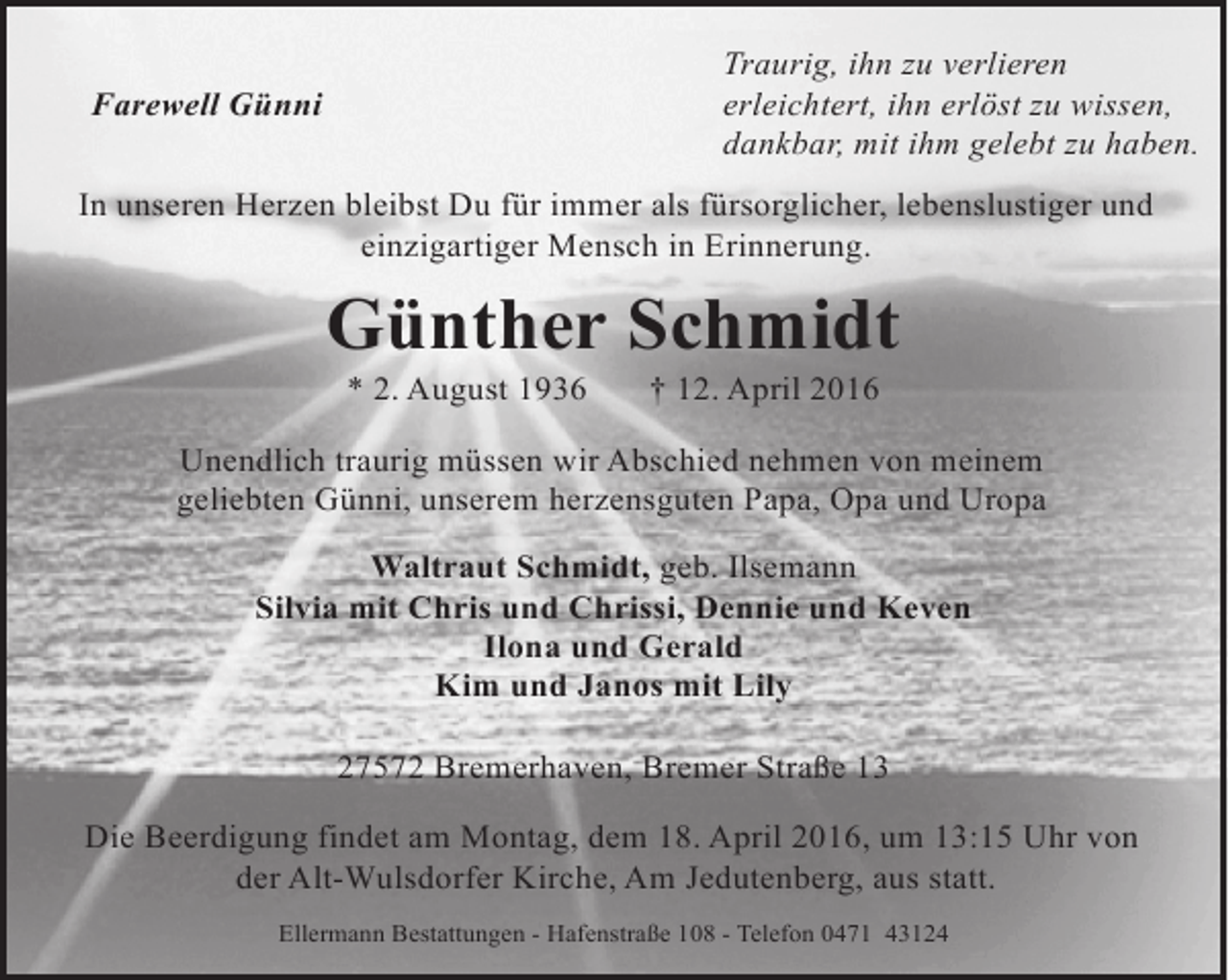 <p>Traurig, ihn zu verlieren<br />erleichtert, ihn erlöst zu wissen,<br />dankbar, mit ihm gelebt zu haben.</p><p>Farewell Günni</p><p>In unseren Herzen bleibst Du für immer als fürsorglicher, lebenslustiger und<br />einzigartiger Mensch in Erinnerung.</p><p>Günther Schmidt<br />* 2. August 1936</p><p>† 12. April 2016</p><p>Unendlich traurig müssen wir Abschied nehmen von meinem<br />geliebten Günni, unserem herzensguten Papa, Opa und Uropa<br />Waltraut Schmidt, geb. Ilsemann<br />Silvia mit Chris und Chrissi, Dennie und Keven<br />Ilona und Gerald<br />Kim und Janos mit Lily<br />27572 Bremerhaven, Bremer Straße 13<br />Die Beerdigung findet am Montag, dem 18. April 2016, um 13:15 Uhr von<br />der Alt-Wulsdorfer Kirche, Am Jedutenberg, aus statt.<br />Ellermann Bestattungen - Hafenstraße 108 - Telefon 0471 43124</p>