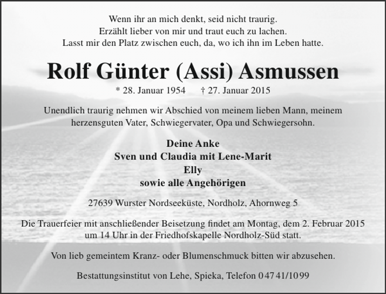 <p>Wenn ihr an mich denkt, seid nicht traurig.<br />Erzählt lieber von mir und traut euch zu lachen.<br />Lasst mir den Platz zwischen euch, da, wo ich ihn im Leben hatte.</p><p>Rolf Günter (Assi) Asmussen<br />* 28. Januar 1954</p><p>† 27. Januar 2015</p><p>Unendlich traurig nehmen wir Abschied von meinem lieben Mann, meinem<br />herzensguten Vater, Schwiegervater, Opa und Schwiegersohn.</p><p>Deine Anke<br />Sven und Claudia mit Lene-Marit<br />Elly<br />sowie alle Angehörigen<br />27639 Wurster Nordseeküste, Nordholz, Ahornweg 5<br />Die Trauerfeier mit anschließender Beisetzung findet am Montag, dem 2. Februar 2015<br />um 14 Uhr in der Friedhofskapelle Nordholz-Süd statt.<br />Von lieb gemeintem Kranz- oder Blumenschmuck bitten wir abzusehen.<br />Bestattungsinstitut von Lehe, Spieka, Telefon 0 47 41/10 99</p>