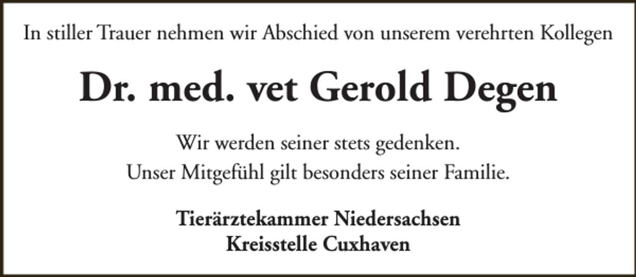<p>In stiller Trauer nehmen wir Abschied von unserem verehrten Kollegen</p><p>Dr. med. vet Gerold Degen<br />Wir werden seiner stets gedenken.<br />Unser Mitgefühl gilt besonders seiner Familie.<br />Tierärztekammer Niedersachsen<br />Kreisstelle Cuxhaven</p>