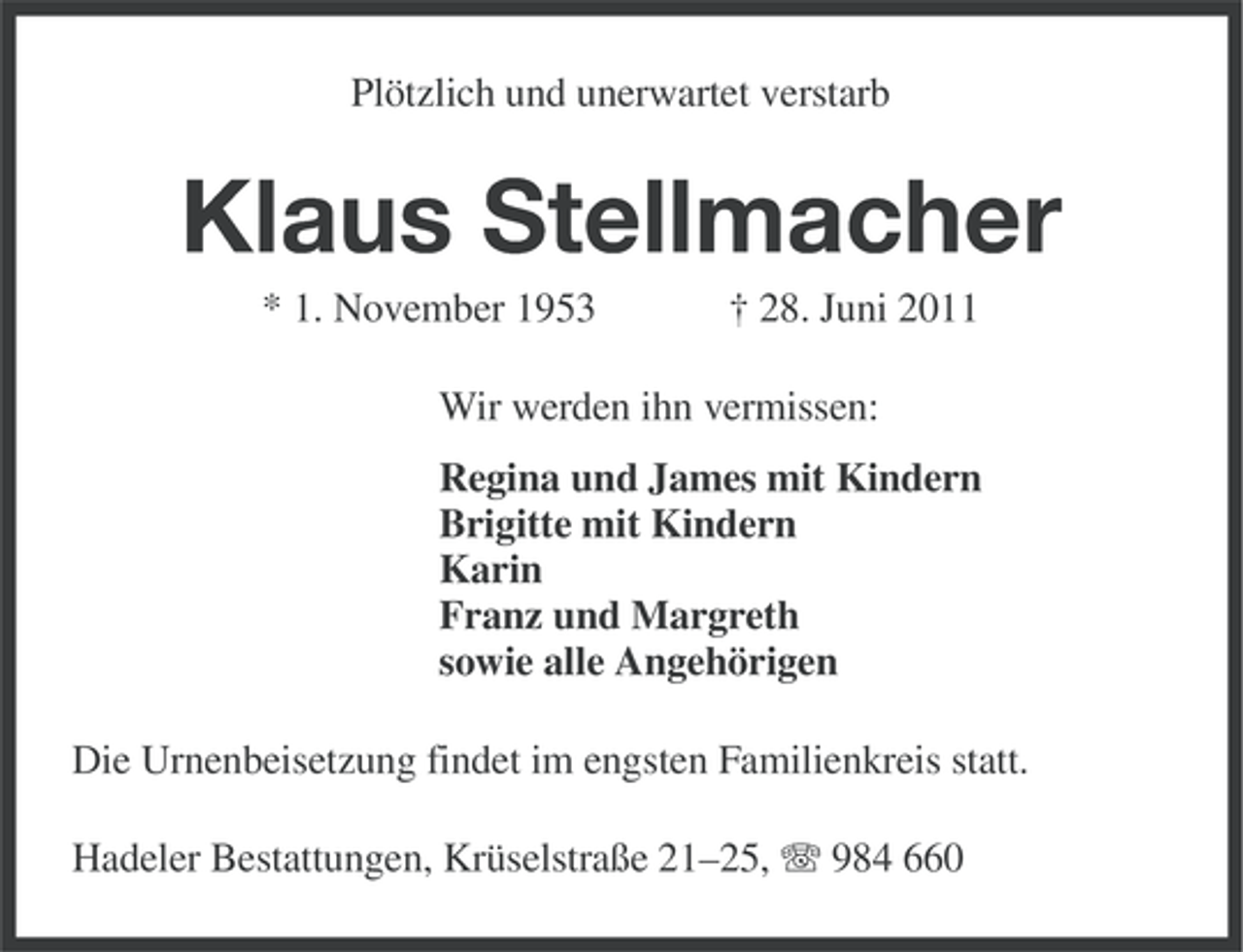 <p>Plötzlich und unerwartet verstarb</p><p>Klaus Stellmacher<br />* 1. November 1953</p><p>† 28. Juni 2011</p><p>Wir werden ihn vermissen:<br />Regina und James mit Kindern<br />Brigitte mit Kindern<br />Karin<br />Franz und Margreth<br />sowie alle Angehörigen<br />Die Urnenbeisetzung findet im engsten Familienkreis statt.<br />Hadeler Bestattungen, Krüselstraße 21–25, 984 660</p>