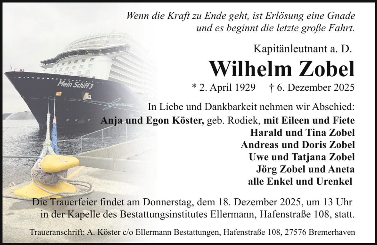 <p>Wenn die Kraft zu Ende geht, ist Erlösung eine Gnade<br />und es beginnt die letzte große Fahrt.</p><p>Kapitänleutnant a. D.</p><p>Wilhelm Zobel</p><p>* 2. April 1929</p><p>† 6. Dezember 2025</p><p>In Liebe und Dankbarkeit nehmen wir Abschied:<br />Anja und Egon Köster, geb. Rodiek, mit Eileen und Fiete<br />Harald und Tina Zobel<br />Andreas und Doris Zobel<br />Uwe und Tatjana Zobel<br />Jörg Zobel und Aneta<br />alle Enkel und Urenkel<br />Die Trauerfeier findet am Donnerstag, dem 18. Dezember 2025, um 13 Uhr<br />in der Kapelle des Bestattungsinstitutes Ellermann, Hafenstraße 108, statt.<br />Traueranschrift: A. Köster c/o Ellermann Bestattungen, Hafenstraße 108, 27576 Bremerhaven</p>