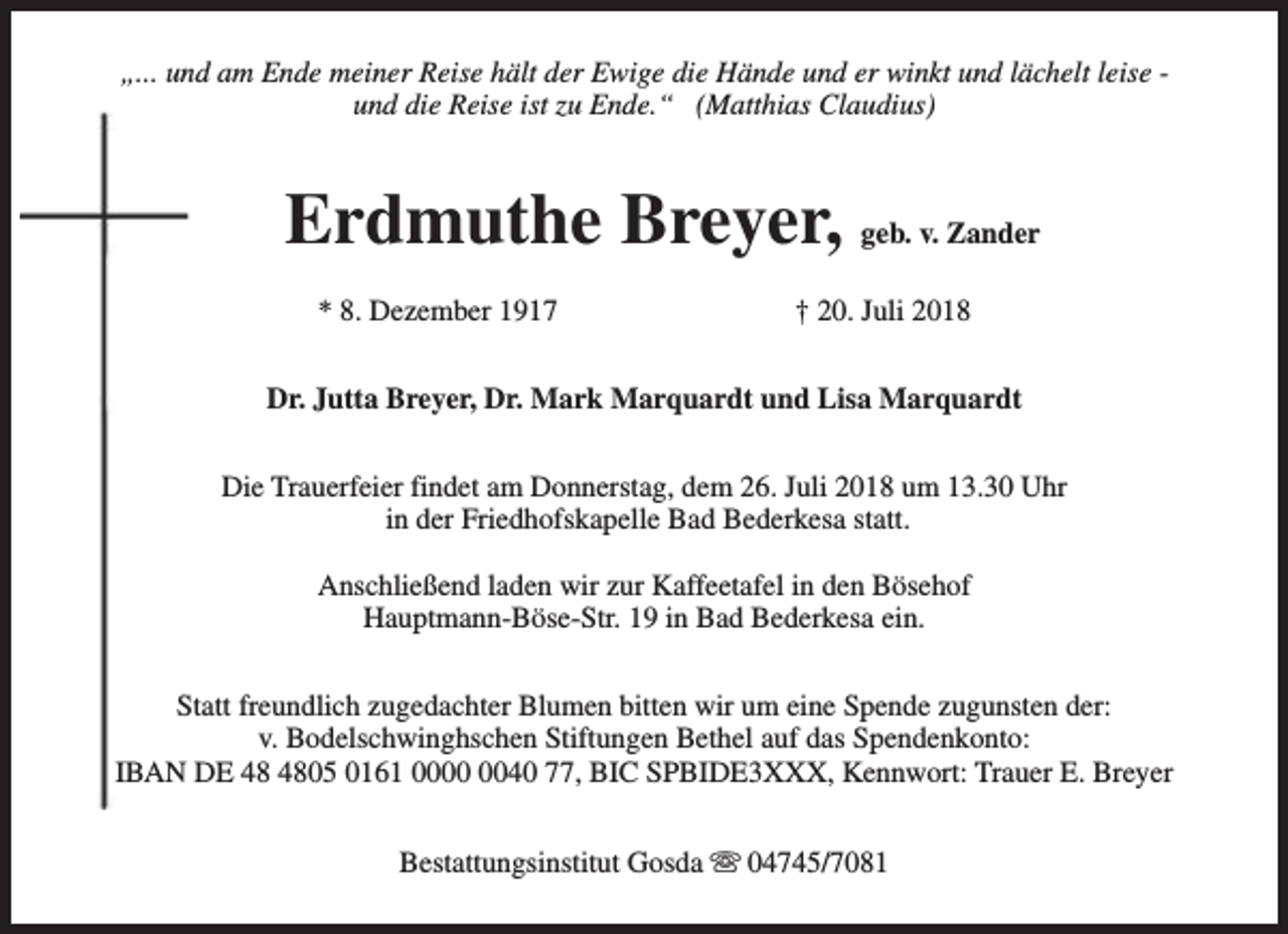 <p>„... und am Ende meiner Reise hält der Ewige die Hände und er winkt und lächelt leise und die Reise ist zu Ende.“ (Matthias Claudius)</p><p>Erdmuthe Breyer, geb. v. Zander<br />* 8. Dezember 1917</p><p>† 20. Juli 2018</p><p>Dr. Jutta Breyer, Dr. Mark Marquardt und Lisa Marquardt<br />Die Trauerfeier findet am Donnerstag, dem 26. Juli 2018 um 13.30 Uhr<br />in der Friedhofskapelle Bad Bederkesa statt.<br />Anschließend laden wir zur Kaffeetafel in den Bösehof<br />Hauptmann-Böse-Str. 19 in Bad Bederkesa ein.<br />Statt freundlich zugedachter Blumen bitten wir um eine Spende zugunsten der:<br />v. Bodelschwinghschen Stiftungen Bethel auf das Spendenkonto:<br />IBAN DE 05 0161 0040 77, BIC SPBIDE3XXX, Kennwort: Trauer E. Breyer<br />Bestattungsinstitut Gosda s 04745/7081</p>