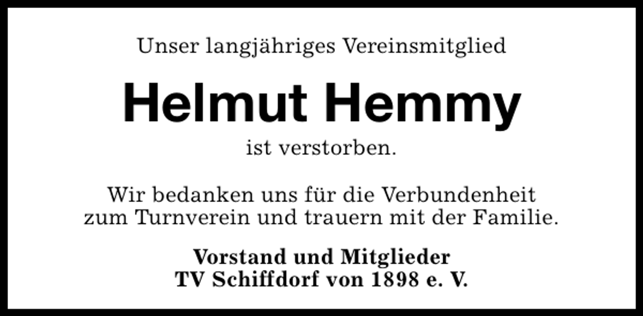 <p>Unser langjähriges Vereinsmitglied</p><p>Helmut Hemmy<br />ist verstorben.</p><p>Wir bedanken uns für die Verbundenheit<br />zum Turnverein und trauern mit der Familie.<br />Vorstand und Mitglieder<br />TV Schiffdorf von 1898 e. V.</p>