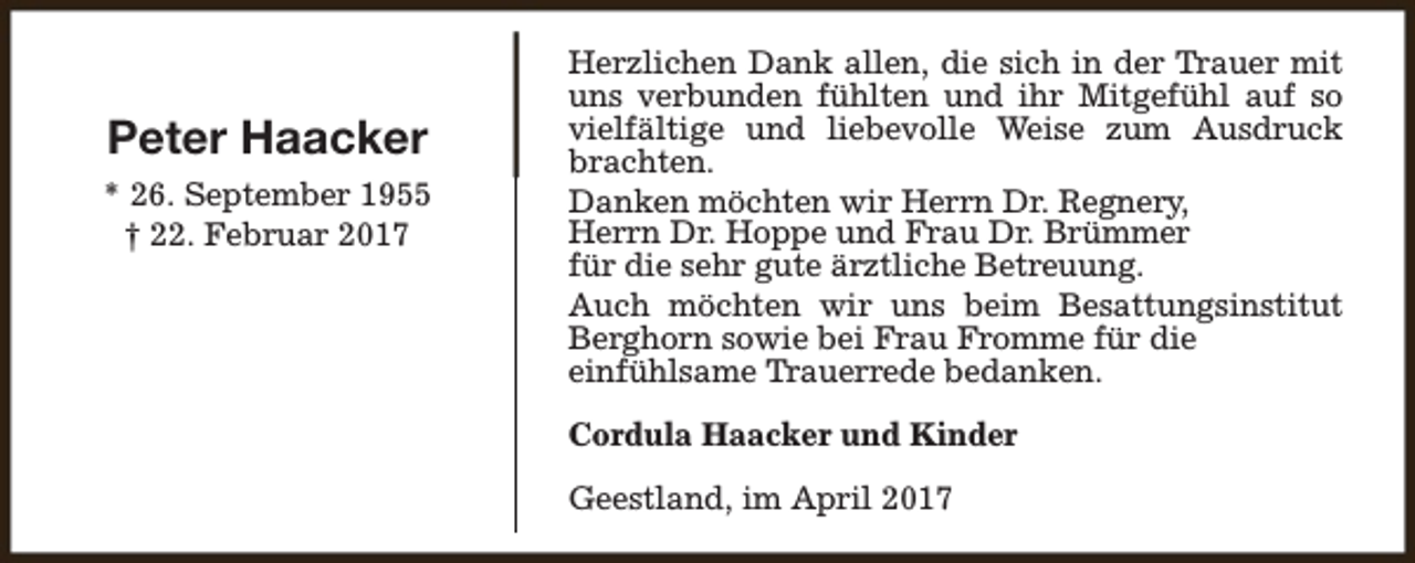 <p>Peter Haacker<br />* 26. September 1955<br />† 22. Februar 2017</p><p>Herzlichen Dank allen, die sich in der Trauer mit<br />uns verbunden fühlten und ihr Mitgefühl auf so<br />vielfältige und liebevolle Weise zum Ausdruck<br />brachten.<br />Danken möchten wir Herrn Dr. Regnery,<br />Herrn Dr. Hoppe und Frau Dr. Brümmer<br />für die sehr gute ärztliche Betreuung.<br />Auch möchten wir uns beim Besattungsinstitut<br />Berghorn sowie bei Frau Fromme für die<br />einfühlsame Trauerrede bedanken.<br />Cordula Haacker und Kinder<br />Geestland, im April 2017</p>