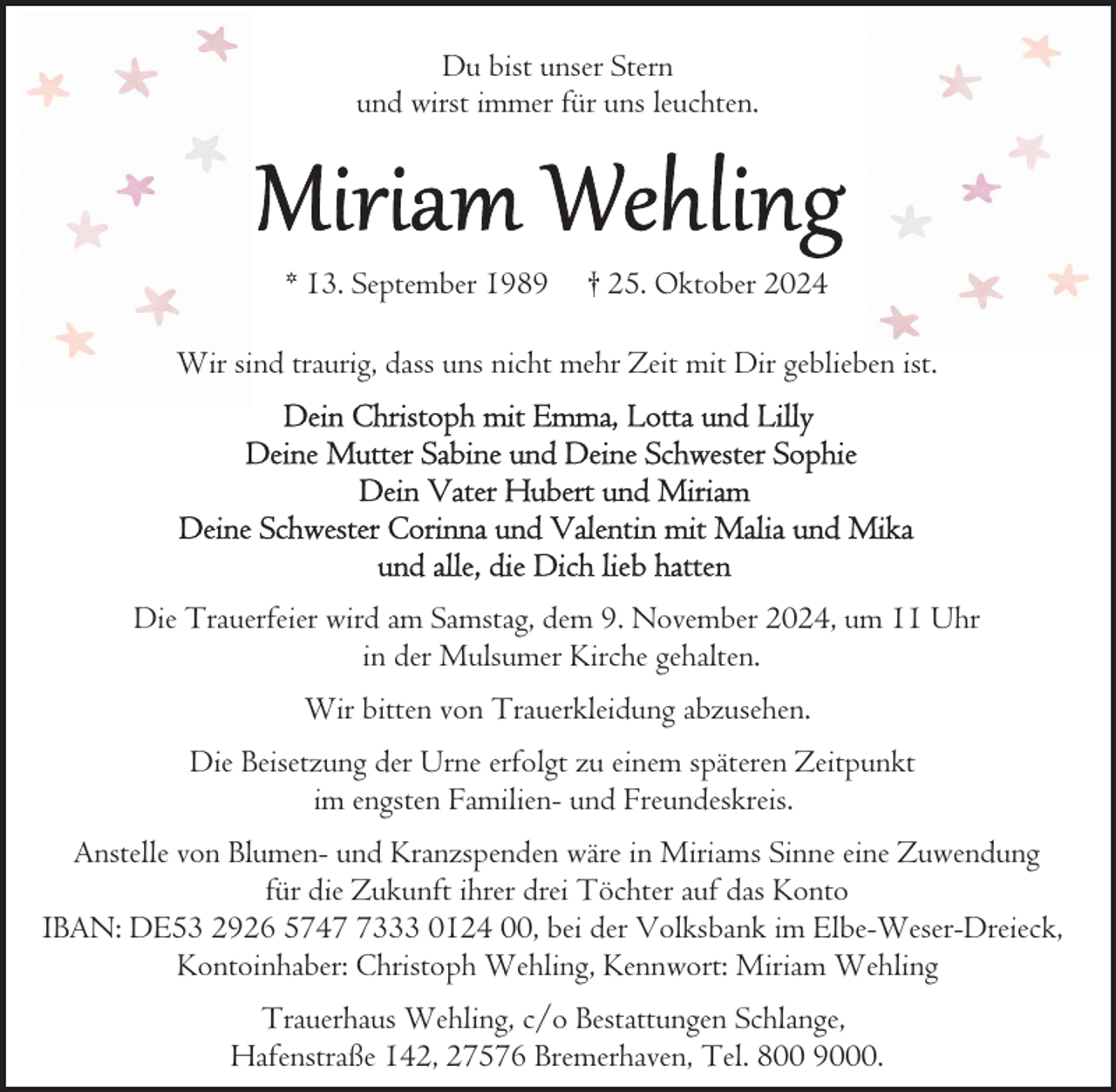 <p>Du bist unser Stern<br />und wirst immer für uns leuchten.</p>
<p>* 13. September 1989</p>
<p>† 25. Oktober 2024</p>
<p>Wir sind traurig, dass uns nicht mehr Zeit mit Dir geblieben ist.</p>
<p>Die Trauerfeier wird am Samstag, dem 9. November 2024, um 11 Uhr<br />in der Mulsumer Kirche gehalten.<br />Wir bitten von Trauerkleidung abzusehen.<br />Die Beisetzung der Urne erfolgt zu einem späteren Zeitpunkt<br />im engsten Familien- und Freundeskreis.<br />Anstelle von Blumen- und Kranzspenden wäre in Miriams Sinne eine Zuwendung<br />für die Zukunft ihrer drei Töchter auf das Konto<br />IBAN: DE53 2926 574333 0124 00, bei der Volksbank im Elbe-Weser-Dreieck,<br />Kontoinhaber: Christoph Wehling, Kennwort: Miriam Wehling<br />Trauerhaus Wehling, c/o Bestattungen Schlange,<br />Hafenstraße 142, 27576 Bremerhaven, Tel. 800 9000.</p>