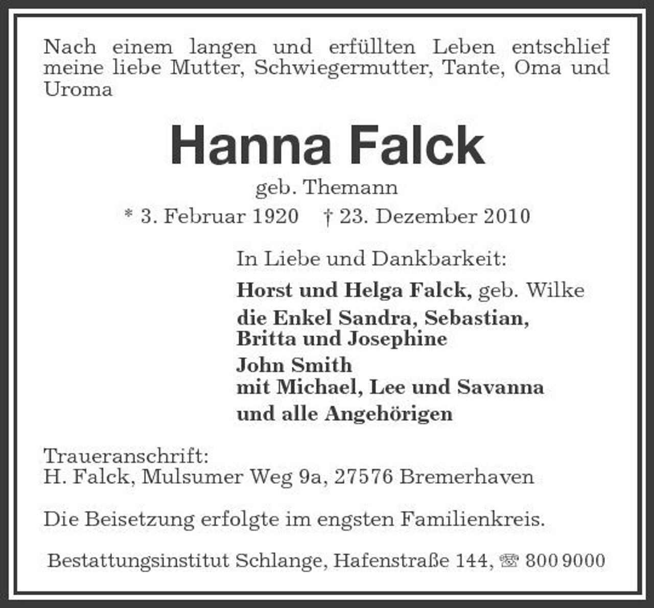 <p>Nach einem langen und erfüllten Leben entschlief meine liebe Mutter, Schwiegermutter, Tante, Oma und Uroma</p><p>Hanna Falck<br />geb. Themann * 3. Februar 1920 † 23. Dezember 2010 In Liebe und Dankbarkeit: Horst und Helga Falck, geb. Wilke die Enkel Sandra, Sebastian, Britta und Josephine John Smith mit Michael, Lee und Savanna und alle Angehörigen Traueranschrift: H. Falck, Mulsumer Weg 9a, 27576 Bremerhaven Die Beisetzung erfolgte im engsten Familienkreis.<br />Bestattungsinstitut Schlange, Hafenstraße 144, 800 9000</p>