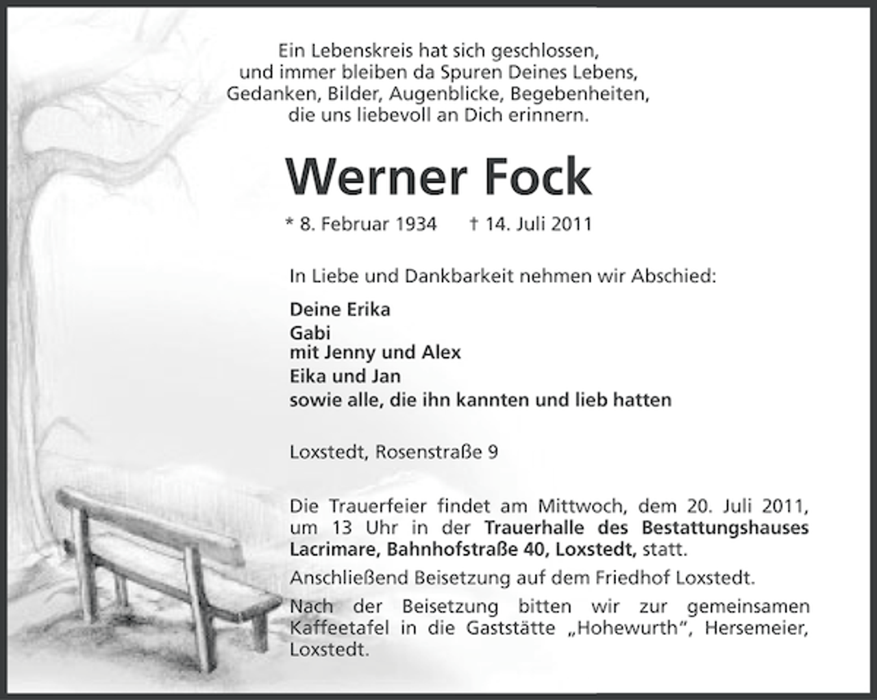 <p>Ein Lebenskreis hat sich geschlossen,<br />und immer bleiben da Spuren Deines Lebens,<br />Gedanken, Bilder, Augenblicke, Begebenheiten,<br />die uns liebevoll an Dich erinnern.</p><p>Werner Fock<br />* 8. Februar 1934</p><p>† 14. Juli 2011</p><p>In Liebe und Dankbarkeit nehmen wir Abschied:<br />Deine Erika<br />Gabi<br />mit Jenny und Alex<br />Eika und Jan<br />sowie alle, die ihn kannten und lieb hatten<br />Loxstedt, Rosenstraße 9<br />Die Trauerfeier findet am Mittwoch, dem 20. Juli 2011,<br />um 13 Uhr in der Trauerhalle des Bestattungshauses<br />Lacrimare, Bahnhofstraße 40, Loxstedt, statt.<br />Anschließend Beisetzung auf dem Friedhof Loxstedt.<br />Nach der Beisetzung bitten wir zur gemeinsamen<br />Kaffeetafel in die Gaststätte „Hohewurth“, Hersemeier,<br />Loxstedt.</p>