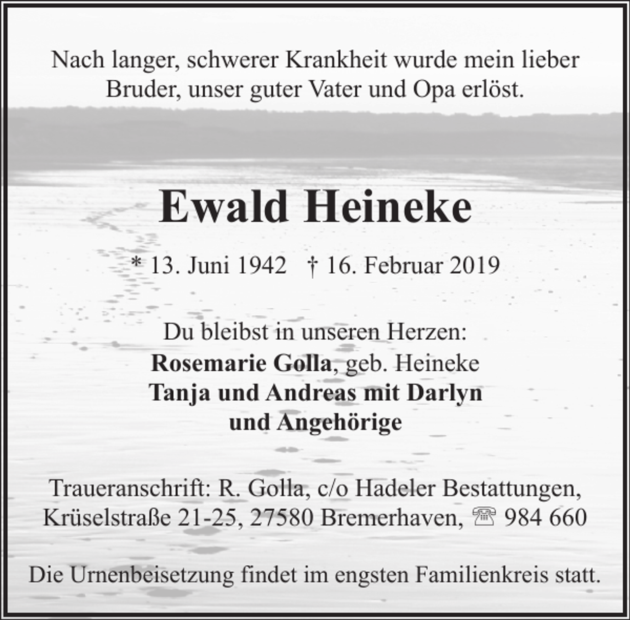 <p>Nach langer, schwerer Krankheit wurde mein lieber<br />Bruder, unser guter Vater und Opa erlöst.</p><p>Ewald Heineke<br />* 13. Juni 1942 † 16. Februar 2019<br />Du bleibst in unseren Herzen:<br />Rosemarie Golla, geb. Heineke<br />Tanja und Andreas mit Darlyn<br />und Angehörige<br />Traueranschrift: R. Golla, c/o Hadeler Bestattungen,<br />Krüselstraße 21-25, 27580 Bremerhaven, ' 984 660<br />Die Urnenbeisetzung findet im engsten Familienkreis statt.</p>