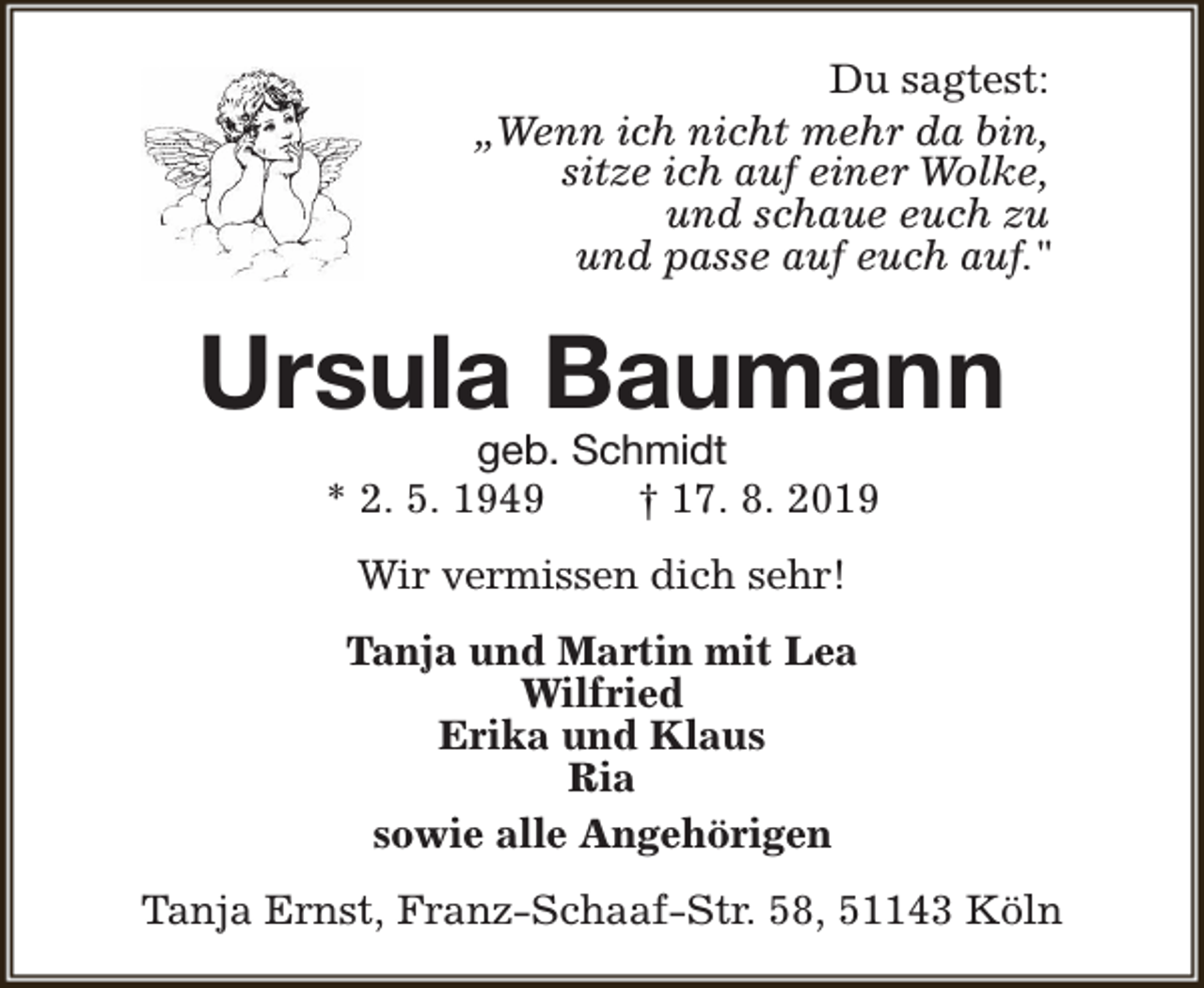 <p>Du sagtest:<br />„Wenn ich nicht mehr da bin,<br />sitze ich auf einer Wolke,<br />und schaue euch zu<br />und passe auf euch auf."</p><p>Ursula Baumann<br />geb. Schmidt<br />* 2. 5. 1949<br />† 17. 8. 2019<br />Wir vermissen dich sehr!<br />Tanja und Martin mit Lea<br />Wilfried<br />Erika und Klaus<br />Ria<br />sowie alle Angehörigen<br />Tanja Ernst, Franz-Schaaf-Str. 58, 51143 Köln</p>