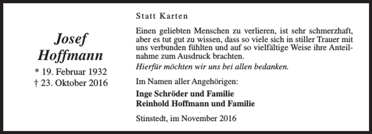 <p>Statt Karten</p><p>Josef<br />Hoffmann<br />* 19. Februar 1932<br />† 23. Oktober 2016</p><p>Einen geliebten Menschen zu verlieren, ist sehr schmerzhaft,<br />aber es tut gut zu wissen, dass so viele sich in stiller Trauer mit<br />uns verbunden fühlten und auf so vielfältige Weise ihre Anteilnahme zum Ausdruck brachten.<br />Hierfür möchten wir uns bei allen bedanken.<br />Im Namen aller Angehörigen:<br />Inge Schröder und Familie<br />Reinhold Hoffmann und Familie<br />Stinstedt, im November 2016</p>
