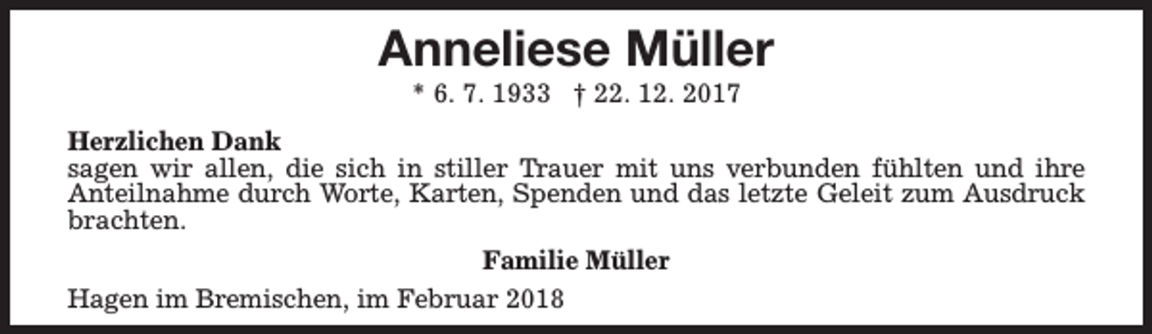 <p>Anneliese Müller<br />* 6. 7. 1933 † 22. 12. 2017</p><p>Herzlichen Dank<br />sagen wir allen, die sich in stiller Trauer mit uns verbunden fühlten und ihre<br />Anteilnahme durch Worte, Karten, Spenden und das letzte Geleit zum Ausdruck<br />brachten.<br />Familie Müller<br />Hagen im Bremischen, im Februar 2018</p>