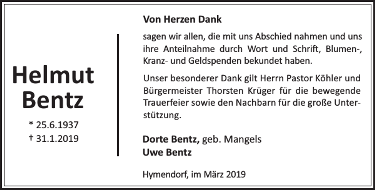<p>Von Herzen Dank</p><p>Helmut<br />Bentz<br />* 25.6.1937<br />† 31.1.2019</p><p>sagen wir allen, die mit uns Abschied nahmen und uns<br />ihre Anteilnahme durch Wort und Schri , Blumen-,<br />Kranz- und Geldspenden bekundet haben.<br />Unser besonderer Dank gilt Herrn Pastor Köhler und<br />Bürgermeister Thorsten Krüger für die bewegende<br />Trauerfeier sowie den Nachbarn für die große Unterstützung.</p><p>Dorte Bentz, geb. Mangels<br />Uwe Bentz<br />Hymendorf, im März 2019</p>