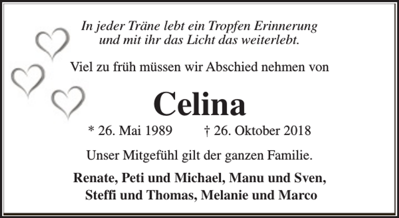 <p>In jeder Träne lebt ein Tropfen Erinnerung<br />und mit ihr das Licht das weiterlebt.<br />Viel zu früh müssen wir Abschied nehmen von</p><p>Celina</p><p>* 26. Mai 1989</p><p>† 26. Oktober 2018</p><p>Unser Mitgefühl gilt der ganzen Familie.<br />Renate, Peti und Michael, Manu und Sven,<br />Steffi und Thomas, Melanie und Marco</p>