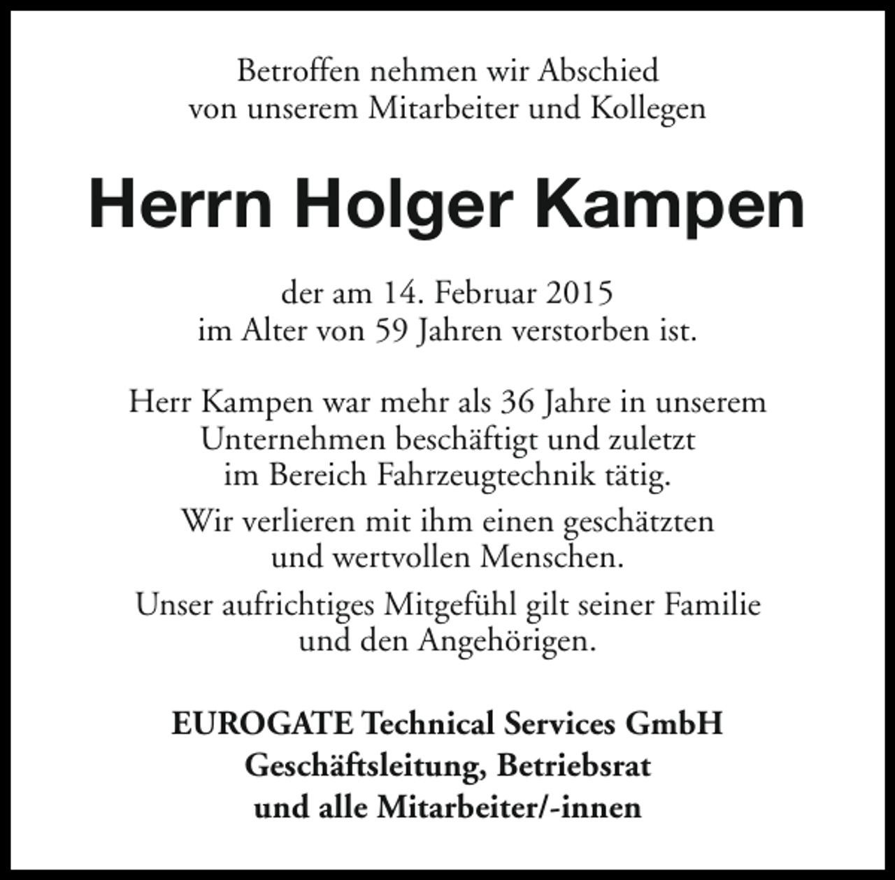 <p>Betroffen nehmen wir Abschied<br />von unserem Mitarbeiter und Kollegen</p><p>Herrn Holger Kampen<br />der am 14. Februar 2015<br />im Alter von 59 Jahren verstorben ist.<br />Herr Kampen war mehr als 36 Jahre in unserem<br />Unternehmen beschäftigt und zuletzt<br />im Bereich Fahrzeugtechnik tätig.<br />Wir verlieren mit ihm einen geschätzten<br />und wertvollen Menschen.<br />Unser aufrichtiges Mitgefühl gilt seiner Familie<br />und den Angehörigen.<br />EUROGATE Technical Services GmbH<br />Geschäftsleitung, Betriebsrat<br />und alle Mitarbeiter/-innen</p>