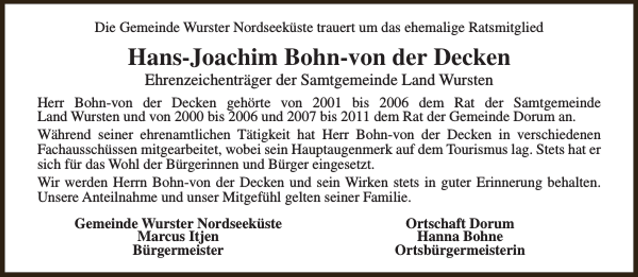 <p>Die Gemeinde Wurster Nordseeküste trauert um das ehemalige Ratsmitglied</p><p>Hans-Joachim Bohn-von der Decken<br />Ehrenzeichenträger der Samtgemeinde Land Wursten</p><p>Herr Bohn-von der Decken gehörte von 2001 bis 2006 dem Rat der Samtgemeinde<br />Land Wursten und von 2000 bis 2006 und 2007 bis 2011 dem Rat der Gemeinde Dorum an.<br />Während seiner ehrenamtlichen Tätigkeit hat Herr Bohn-von der Decken in verschiedenen<br />Fachausschüssen mitgearbeitet, wobei sein Hauptaugenmerk auf dem Tourismus lag. Stets hat er<br />sich für das Wohl der Bürgerinnen und Bürger eingesetzt.<br />Wir werden Herrn Bohn-von der Decken und sein Wirken stets in guter Erinnerung behalten.<br />Unsere Anteilnahme und unser Mitgefühl gelten seiner Familie.<br />Gemeinde Wurster Nordseeküste<br />Marcus Itjen<br />Bürgermeister</p><p>Ortschaft Dorum<br />Hanna Bohne<br />Ortsbürgermeisterin</p>