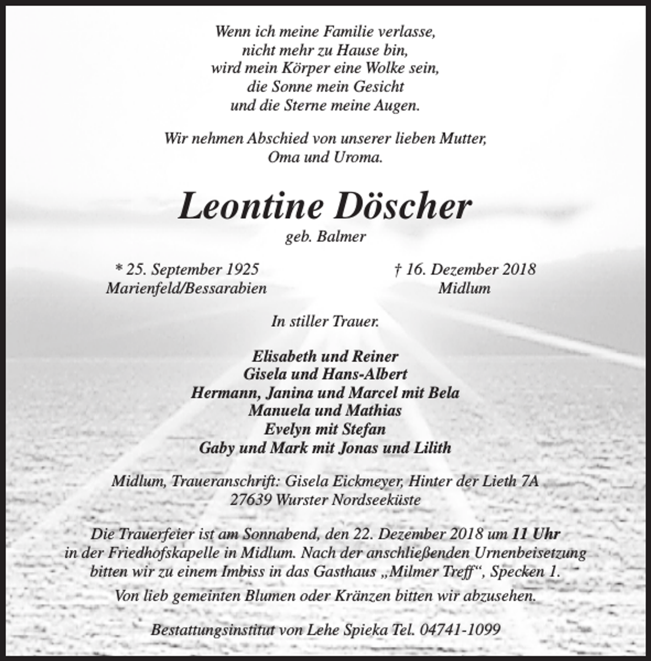<p>Wenn ich meine Familie verlasse,<br />nicht mehr zu Hause bin,<br />wird mein Körper eine Wolke sein,<br />die Sonne mein Gesicht<br />und die Sterne meine Augen.<br />Wir nehmen Abschied von unserer lieben Mutter,<br />Oma und Uroma.</p><p>Leontine Döscher<br />geb. Balmer</p><p>* 25. September 1925<br />Marienfeld/Bessarabien</p><p>† 16. Dezember 2018<br />Midlum<br />In stiller Trauer.</p><p>Elisabeth und Reiner<br />Gisela und Hans-Albert<br />Hermann, Janina und Marcel mit Bela<br />Manuela und Mathias<br />Evelyn mit Stefan<br />Gaby und Mark mit Jonas und Lilith<br />Midlum, Traueranschrift: Gisela Eickmeyer, Hinter der Lieth 7A<br />27639 Wurster Nordseeküste<br />Die Trauerfeier ist am Sonnabend, den 22. Dezember 2018 um 11 Uhr<br />in der Friedhofskapelle in Midlum. Nach der anschließenden Urnenbeisetzung<br />bitten wir zu einem Imbiss in das Gasthaus „Milmer Treff“, Specken 1.<br />Von lieb gemeinten Blumen oder Kränzen bitten wir abzusehen.<br />Bestattungsinstitut von Lehe Spieka Tel. 04741-1099</p>