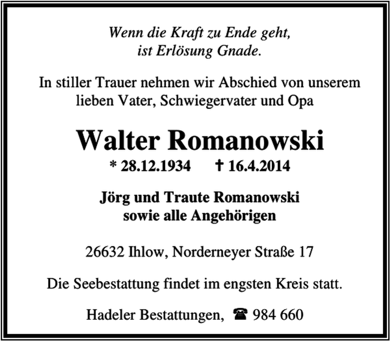 <p>Wenn die Kraft zu Ende geht,<br />ist Erlösung Gnade.<br />In stiller Trauer nehmen wir Abschied von unserem<br />lieben Vater, Schwiegervater und Opa</p><p>Walter Romanowski<br />* 28.12.1934</p><p>16.4.2014</p><p>Jörg und Traute Romanowski<br />sowie alle Angehörigen<br />26632 Ihlow, Norderneyer Straße 17<br />Die Seebestattung findet im engsten Kreis statt.<br />Hadeler Bestattungen,</p><p>984 660</p>