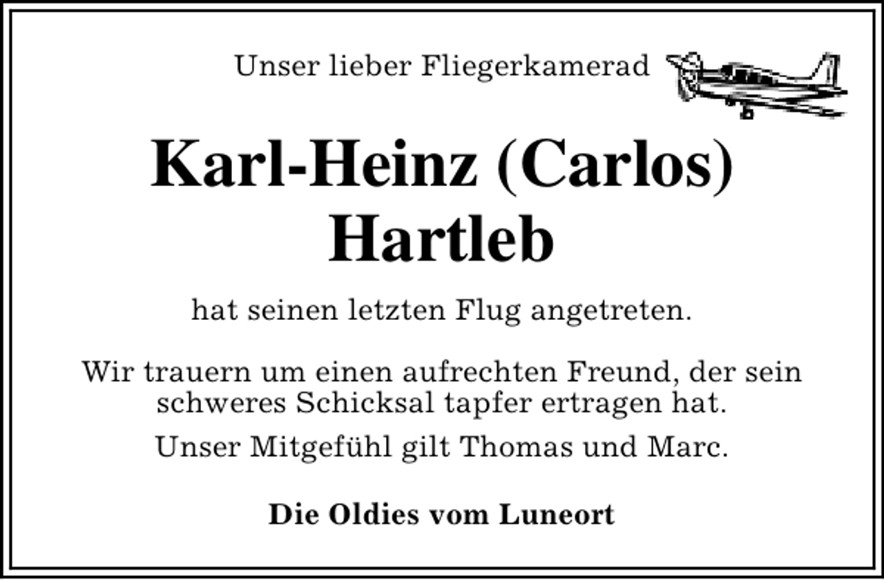 <p>Unser lieber Fliegerkamerad</p><p>Karl-Heinz (Carlos)<br />Hartleb<br />hat seinen letzten Flug angetreten.<br />Wir trauern um einen aufrechten Freund, der sein<br />schweres Schicksal tapfer ertragen hat.<br />Unser Mitgefühl gilt Thomas und Marc.<br />Die Oldies vom Luneort</p>