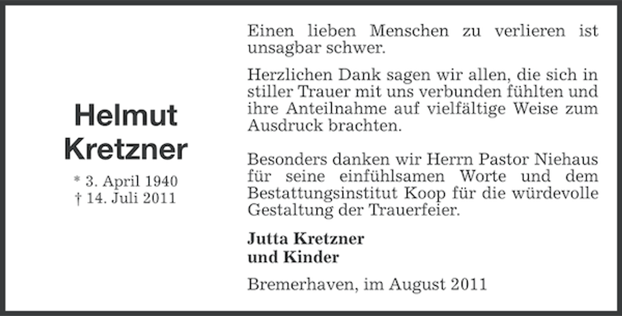 <p>Einen lieben Menschen zu verlieren ist<br />unsagbar schwer.</p><p>Helmut<br />Kretzner<br />* 3. April 1940<br />† 14. Juli 2011</p><p>Herzlichen Dank sagen wir allen, die sich in<br />stiller Trauer mit uns verbunden fühlten und<br />ihre Anteilnahme auf vielfältige Weise zum<br />Ausdruck brachten.<br />Besonders danken wir Herrn Pastor Niehaus<br />für seine einfühlsamen Worte und dem<br />Bestattungsinstitut Koop für die würdevolle<br />Gestaltung der Trauerfeier.<br />Jutta Kretzner<br />und Kinder<br />Bremerhaven, im August 2011</p>