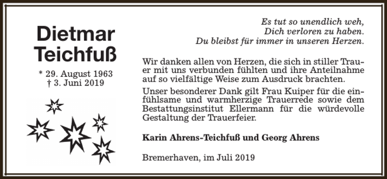 <p>Dietmar<br />Teichfuß<br />* 29. August 1963<br />† 3. Juni 2019</p>
<p>Es tut so unendlich weh,<br />Dich verloren zu haben.<br />Du bleibst für immer in unseren Herzen.<br />Wir danken allen von Herzen, die sich in stiller Trauer mit uns verbunden fühlten und ihre Anteilnahme<br />auf so vielfältige Weise zum Ausdruck brachten.<br />Unser besonderer Dank gilt Frau Kuiper für die einfühlsame und warmherzige Trauerrede sowie dem<br />Bestattungsinstitut Ellermann für die würdevolle<br />Gestaltung der Trauerfeier.<br />Karin Ahrens-Teichfuß und Georg Ahrens<br />Bremerhaven, im Juli 2019</p>