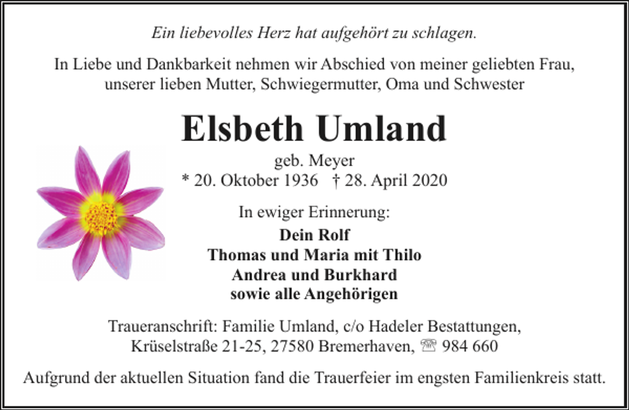 <p>Ein liebevolles Herz hat aufgehört zu schlagen.<br />In Liebe und Dankbarkeit nehmen wir Abschied von meiner geliebten Frau,<br />unserer lieben Mutter, Schwiegermutter, Oma und Schwester</p><p>Elsbeth Umland</p><p>geb. Meyer<br />* 20. Oktober 1936 † 28. April 2020<br />In ewiger Erinnerung:<br />Dein Rolf<br />Thomas und Maria mit Thilo<br />Andrea und Burkhard<br />sowie alle Angehörigen</p><p>Traueranschrift: Familie Umland, c/o Hadeler Bestattungen,<br />Krüselstraße 21-25, 27580 Bremerhaven, ' 984 660<br />Aufgrund der aktuellen Situation fand die Trauerfeier im engsten Familienkreis statt.</p>
