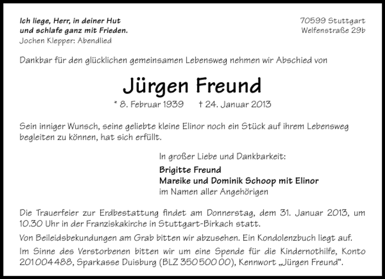 <p>Ich liege, Herr, in deiner Hut<br />und schlafe ganz mit Frieden.<br />Jochen Klepper: Abendlied</p><p>70599 Stuttgart<br />Welfenstraße 29b</p><p>Dankbar für den glücklichen gemeinsamen Lebensweg nehmen wir Abschied von</p><p>Jürgen Freund</p><p>* 8. Februar 1939</p><p>† 24. Januar 2013</p><p>Sein inniger Wunsch, seine geliebte kleine Elinor noch ein Stück auf ihrem Lebensweg<br />begleiten zu können, hat sich erfüllt.<br />In großer Liebe und Dankbarkeit:<br />Brigitte Freund<br />Mareike und Dominik Schoop mit Elinor<br />im Namen aller Angehörigen<br />Die Trauerfeier zur Erdbestattung ﬁndet am Donnerstag, dem 31. Januar 2013, um<br />10.30 Uhr in der Franziskakirche in Stuttgart-Birkach statt.<br />Von Beileidsbekundungen am Grab bitten wir abzusehen. Ein Kondolenzbuch liegt auf.<br />Im Sinne des Verstorbenen bitten wir um eine Spende für die Kindernothilfe, Konto<br />201 0088, Sparkasse Duisburg (BLZ 30), Kennwort „Jürgen Freund“.</p>