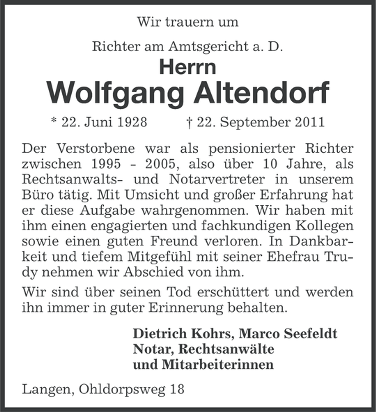 <p>Wir trauern um<br />Richter am Amtsgericht a. D.</p><p>Herrn</p><p>Wolfgang Altendorf<br />* 22. Juni 1928</p><p>† 22. September 2011</p><p>Der Verstorbene war als pensionierter Richter<br />zwischen 1995 - 2005, also über 10 Jahre, als<br />Rechtsanwalts- und Notarvertreter in unserem<br />Büro tätig. Mit Umsicht und großer Erfahrung hat<br />er diese Aufgabe wahrgenommen. Wir haben mit<br />ihm einen engagierten und fachkundigen Kollegen<br />sowie einen guten Freund verloren. In Dankbarkeit und tiefem Mitgefühl mit seiner Ehefrau Trudy nehmen wir Abschied von ihm.<br />Wir sind über seinen Tod erschüttert und werden<br />ihn immer in guter Erinnerung behalten.<br />Dietrich Kohrs, Marco Seefeldt<br />Notar, Rechtsanwälte<br />und Mitarbeiterinnen<br />Langen, Ohldorpsweg 18</p>