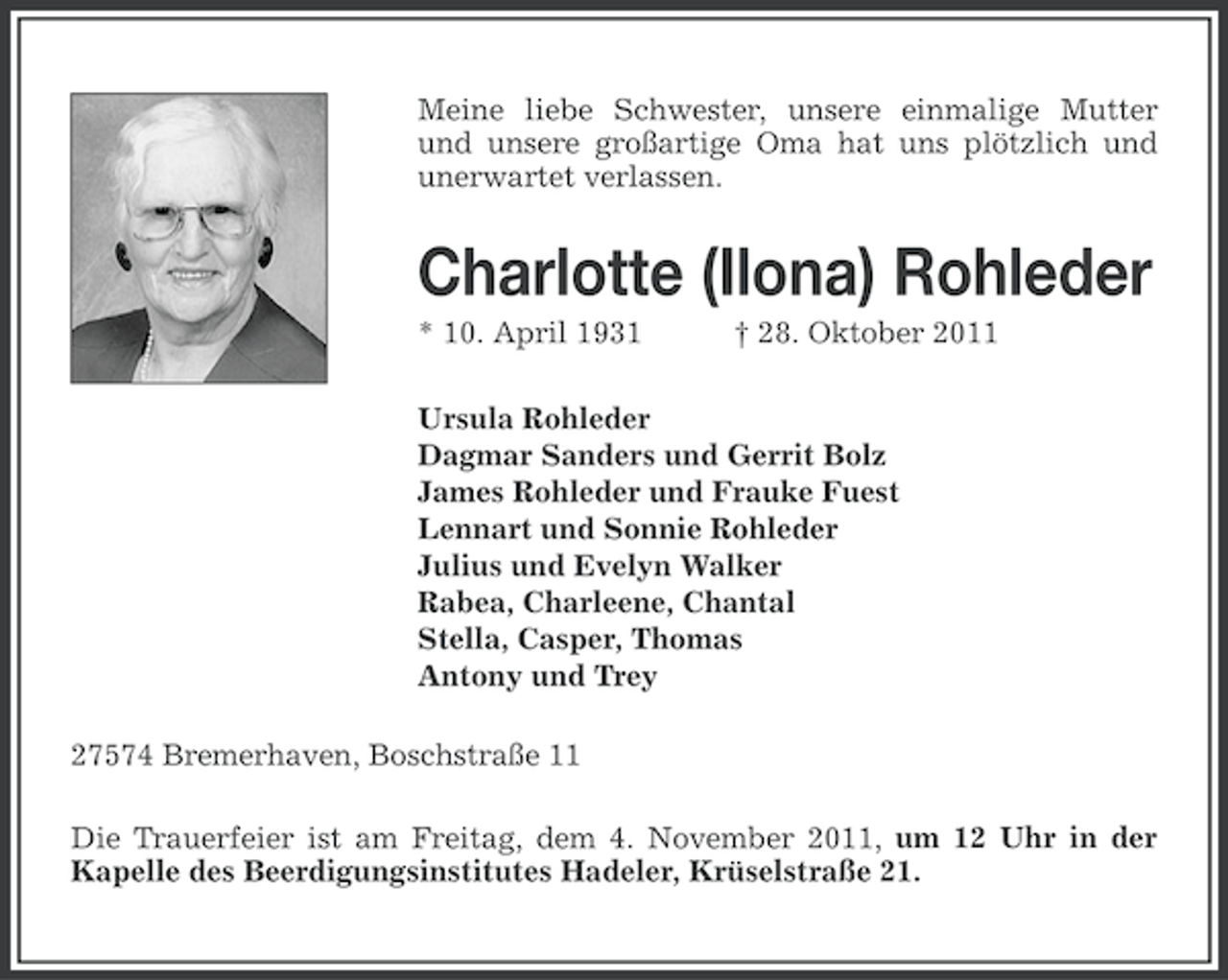 <p>Meine liebe Schwester, unsere einmalige Mutter<br />und unsere großartige Oma hat uns plötzlich und<br />unerwartet verlassen.</p>
<p>Charlotte (Ilona) Rohleder<br />* 10. April 1931</p>
<p>† 28. Oktober 2011</p>
<p>Ursula Rohleder<br />Dagmar Sanders und Gerrit Bolz<br />James Rohleder und Frauke Fuest<br />Lennart und Sonnie Rohleder<br />Julius und Evelyn Walker<br />Rabea, Charleene, Chantal<br />Stella, Casper, Thomas<br />Antony und Trey<br />27574 Bremerhaven, Boschstraße 11<br />Die Trauerfeier ist am Freitag, dem 4. November 2011, um 12 Uhr in der<br />Kapelle des Beerdigungsinstitutes Hadeler, Krüselstraße 21.</p>