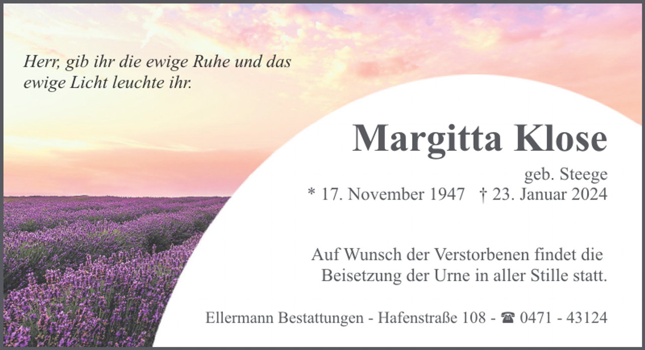 <p>Herr, gib ihr die ewige Ruhe und das<br />ewige Licht leuchte ihr.</p><p>Margitta Klose</p><p>geb. Steege<br />* 17. November 1947 † 23. Januar 2024<br />Auf Wunsch der Verstorbenen findet die<br />Beisetzung der Urne in aller Stille statt.<br />Ellermann Bestattungen - Hafenstraße 108 - ( 0471 - 43124</p>