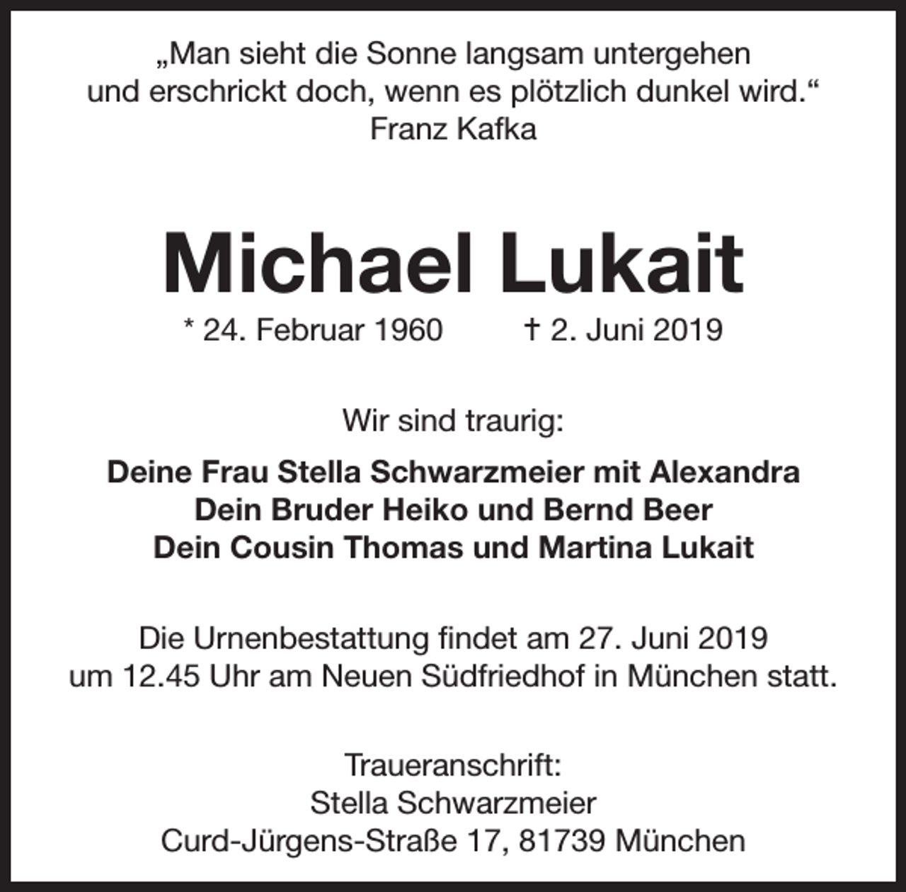 <p>„Man sieht die Sonne langsam untergehen<br />und erschrickt doch, wenn es plötzlich dunkel wird.“<br />Franz Kafka</p><p>Michael Lukait<br />* 24. Februar 1960</p><p> 2. Juni 2019</p><p>Wir sind traurig:<br />Deine Frau Stella Schwarzmeier mit Alexandra<br />Dein Bruder Heiko und Bernd Beer<br />Dein Cousin Thomas und Martina Lukait<br />Die Urnenbestattung ﬁndet am 27. Juni 2019<br />um 12.45 Uhr am Neuen Südfriedhof in München statt.<br />Traueranschrift:<br />Stella Schwarzmeier<br />Curd-Jürgens-Straße 17, 81739 München</p>