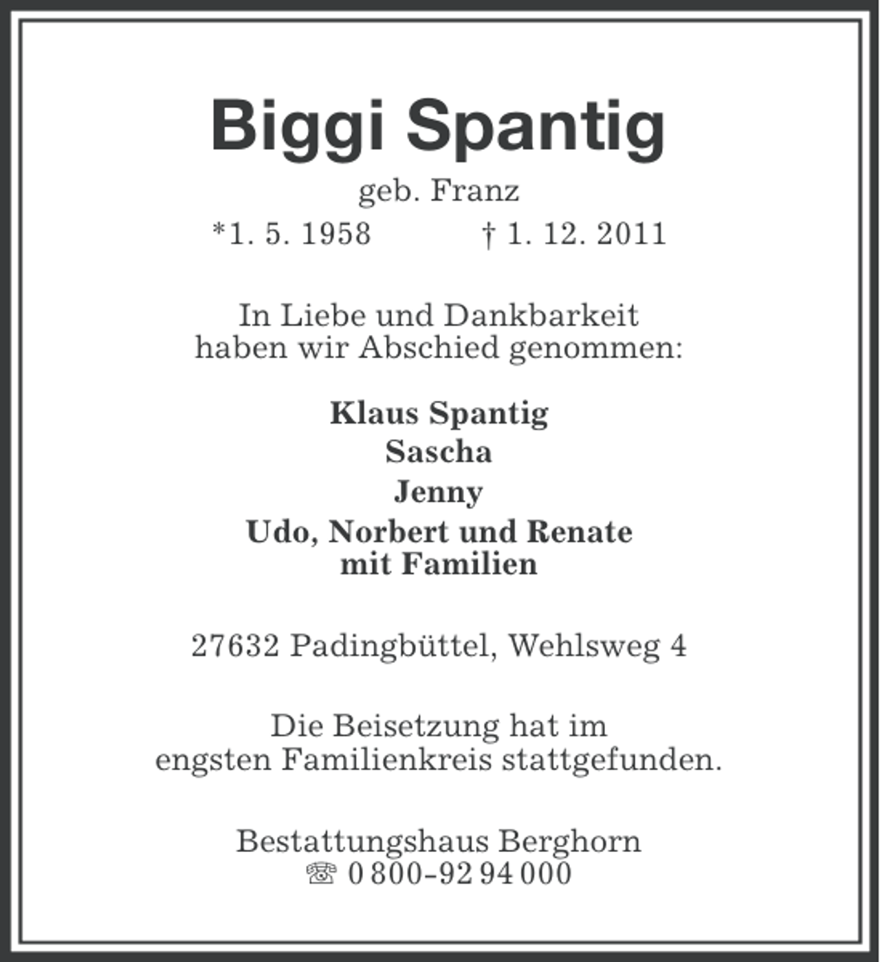 <p>Biggi Spantig<br />geb. Franz<br />*1. 5. 1958<br />† 1. 12. 2011<br />In Liebe und Dankbarkeit<br />haben wir Abschied genommen:<br />Klaus Spantig<br />Sascha<br />Jenny<br />Udo, Norbert und Renate<br />mit Familien<br />27632 Padingbüttel, Wehlsweg 4<br />Die Beisetzung hat im<br />engsten Familienkreis stattgefunden.<br />Bestattungshaus Berghorn<br />0 800-92 94 000</p>