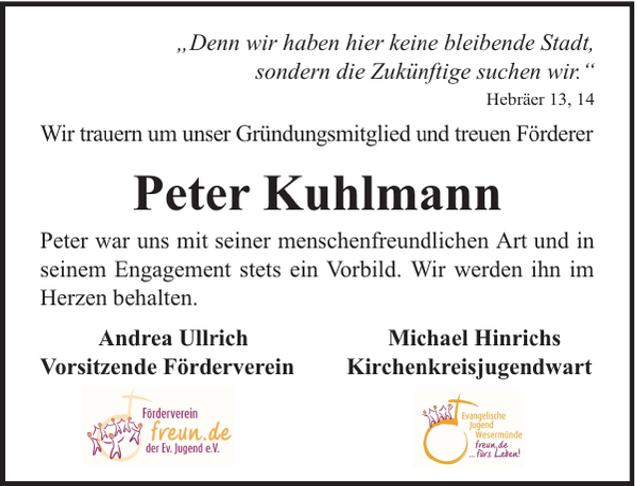 <p>„Denn wir haben hier keine bleibende Stadt,<br />sondern die Zukünftige suchen wir.“<br />Hebräer 13, 14</p><p>Wir trauern um unser Gründungsmitglied und treuen Förderer</p><p>Peter Kuhlmann</p><p>Peter war uns mit seiner menschenfreundlichen Art und in<br />seinem Engagement stets ein Vorbild. Wir werden ihn im<br />Herzen behalten.<br />Andrea Ullrich<br />Vorsitzende Förderverein</p><p>Michael Hinrichs<br />Kirchenkreisjugendwart</p>