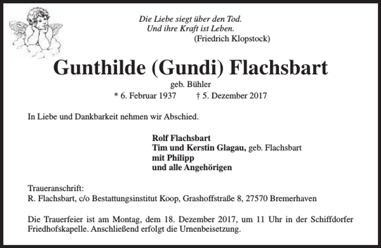 <p>Die Liebe siegt über den Tod.<br />Und ihre Kraft ist Leben.<br />(Friedrich Klopstock)</p><p>Gunthilde (Gundi) Flachsbart<br />geb. Bühler<br />* 6. Februar 1937<br />† 5. Dezember 2017</p><p>In Liebe und Dankbarkeit nehmen wir Abschied.<br />Rolf Flachsbart<br />Tim und Kerstin Glagau, geb. Flachsbart<br />mit Philipp<br />und alle Angehörigen<br />Traueranschrift:<br />R. Flachsbart, c/o Bestattungsinstitut Koop, Grashoffstraße 8, 27570 Bremerhaven<br />Die Trauerfeier ist am Montag, dem 18. Dezember 2017, um 11 Uhr in der Schiffdorfer<br />Friedhofskapelle. Anschließend erfolgt die Urnenbeisetzung.</p>