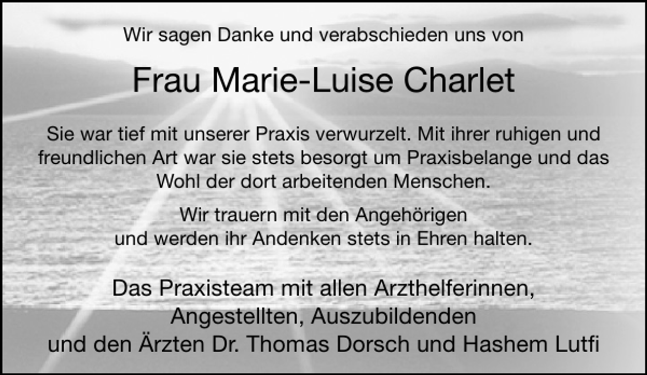 <p>Wir sagen Danke und verabschieden uns von</p><p>Frau Marie-Luise Charlet<br />Sie war tief mit unserer Praxis verwurzelt. Mit ihrer ruhigen und<br />freundlichen Art war sie stets besorgt um Praxisbelange und das<br />Wohl der dort arbeitenden Menschen.<br />Wir trauern mit den Angehörigen<br />und werden ihr Andenken stets in Ehren halten.</p><p>Das Praxisteam mit allen Arzthelferinnen,<br />Angestellten, Auszubildenden<br />und den Ärzten Dr. Thomas Dorsch und Hashem Lutﬁ</p>