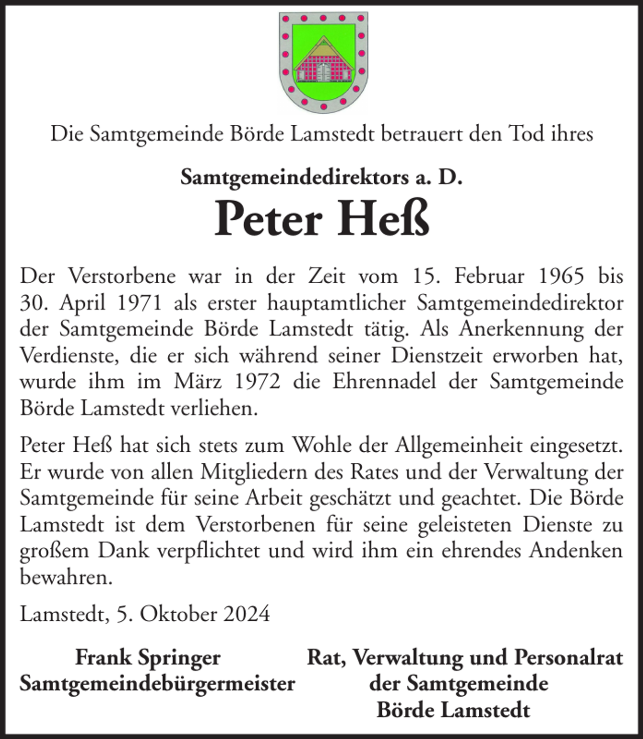 <p>Die Samtgemeinde Börde Lamstedt betrauert den Tod ihres<br />Samtgemeindedirektors a. D.</p>
<p>Peter Heß</p>
<p>Der Verstorbene war in der Zeit vom 15. Februar 1965 bis<br />30. April 1971 als erster hauptamtlicher Samtgemeindedirektor<br />der Samtgemeinde Börde Lamstedt tätig. Als Anerkennung der<br />Verdienste, die er sich während seiner Dienstzeit erworben hat,<br />wurde ihm im März 1972 die Ehrennadel der Samtgemeinde<br />Börde Lamstedt verliehen.<br />Peter Heß hat sich stets zum Wohle der Allgemeinheit eingesetzt.<br />Er wurde von allen Mitgliedern des Rates und der Verwaltung der<br />Samtgemeinde für seine Arbeit geschätzt und geachtet. Die Börde<br />Lamstedt ist dem Verstorbenen für seine geleisteten Dienste zu<br />großem Dank verpflichtet und wird ihm ein ehrendes Andenken<br />bewahren.<br />Lamstedt, 5. Oktober 2024<br />Frank Springer<br />Rat, Verwaltung und Personalrat<br />Samtgemeindebürgermeister<br />der Samtgemeinde<br />Börde Lamstedt</p>