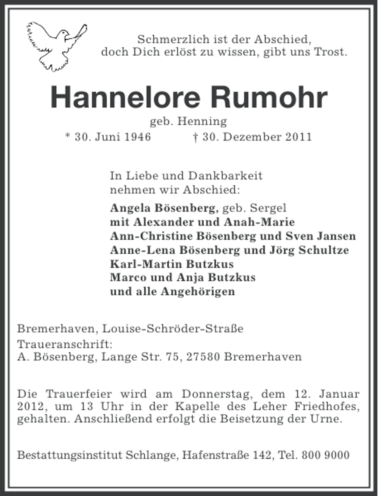 <p>Schmerzlich ist der Abschied,<br />doch Dich erlöst zu wissen, gibt uns Trost.</p><p>Hannelore Rumohr<br />geb. Henning<br />* 30. Juni 1946<br />† 30. Dezember 2011<br />In Liebe und Dankbarkeit<br />nehmen wir Abschied:<br />Angela Bösenberg, geb. Sergel<br />mit Alexander und Anah-Marie<br />Ann-Christine Bösenberg und Sven Jansen<br />Anne-Lena Bösenberg und Jörg Schultze<br />Karl-Martin Butzkus<br />Marco und Anja Butzkus<br />und alle Angehörigen<br />Bremerhaven, Louise-Schröder-Straße<br />Traueranschrift:<br />A. Bösenberg, Lange Str. 75, 27580 Bremerhaven<br />Die Trauerfeier wird am Donnerstag, dem 12. Januar<br />2012, um 13 Uhr in der Kapelle des Leher Friedhofes,<br />gehalten. Anschließend erfolgt die Beisetzung der Urne.<br />Bestattungsinstitut Schlange, Hafenstraße 142, Tel. 800 9000</p>