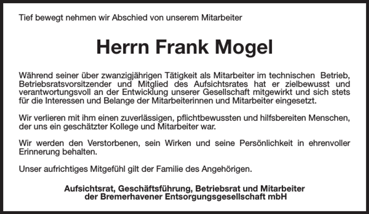 <p>Tief bewegt nehmen wir Abschied von unserem Mitarbeiter</p><p>Herrn Frank Mogel<br />Während seiner über zwanzigjährigen Tätigkeit als Mitarbeiter im technischen Betrieb,<br />Betriebsratsvorsitzender und Mitglied des Aufsichtsrates hat er zielbewusst und<br />verantwortungsvoll an der Entwicklung unserer Gesellschaft mitgewirkt und sich stets<br />für die Interessen und Belange der Mitarbeiterinnen und Mitarbeiter eingesetzt.<br />Wir verlieren mit ihm einen zuverlässigen, pflichtbewussten und hilfsbereiten Menschen,<br />der uns ein geschätzter Kollege und Mitarbeiter war.<br />Wir werden den Verstorbenen, sein Wirken und seine Persönlichkeit in ehrenvoller<br />Erinnerung behalten.<br />Unser aufrichtiges Mitgefühl gilt der Familie des Angehörigen.<br />Aufsichtsrat, Geschäftsführung, Betriebsrat und Mitarbeiter<br />der Bremerhavener Entsorgungsgesellschaft mbH</p>