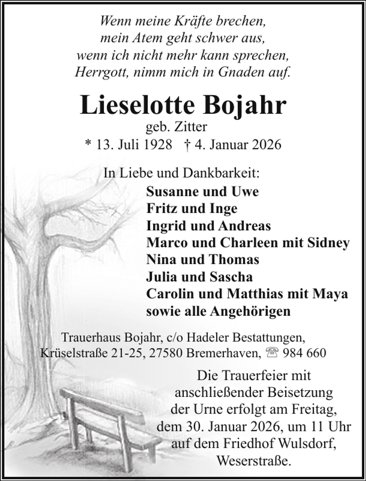 <p>Wenn meine Kräfte brechen,<br />mein Atem geht schwer aus,<br />wenn ich nicht mehr kann sprechen,<br />Herrgott, nimm mich in Gnaden auf.</p><p>Lieselotte Bojahr<br />geb. Zitter<br />* 13. Juli 1928 † 4. Januar 2026</p><p>In Liebe und Dankbarkeit:<br />Susanne und Uwe<br />Fritz und Inge<br />Ingrid und Andreas<br />Marco und Charleen mit Sidney<br />Nina und Thomas<br />Julia und Sascha<br />Carolin und Matthias mit Maya<br />sowie alle Angehörigen<br />Trauerhaus Bojahr, c/o Hadeler Bestattungen,<br />Krüselstraße 21-25, 27580 Bremerhaven, ' 984 660</p><p>Die Trauerfeier mit<br />anschließender Beisetzung<br />der Urne erfolgt am Freitag,<br />dem 30. Januar 2026, um 11 Uhr<br />auf dem Friedhof Wulsdorf,<br />Weserstraße.</p>