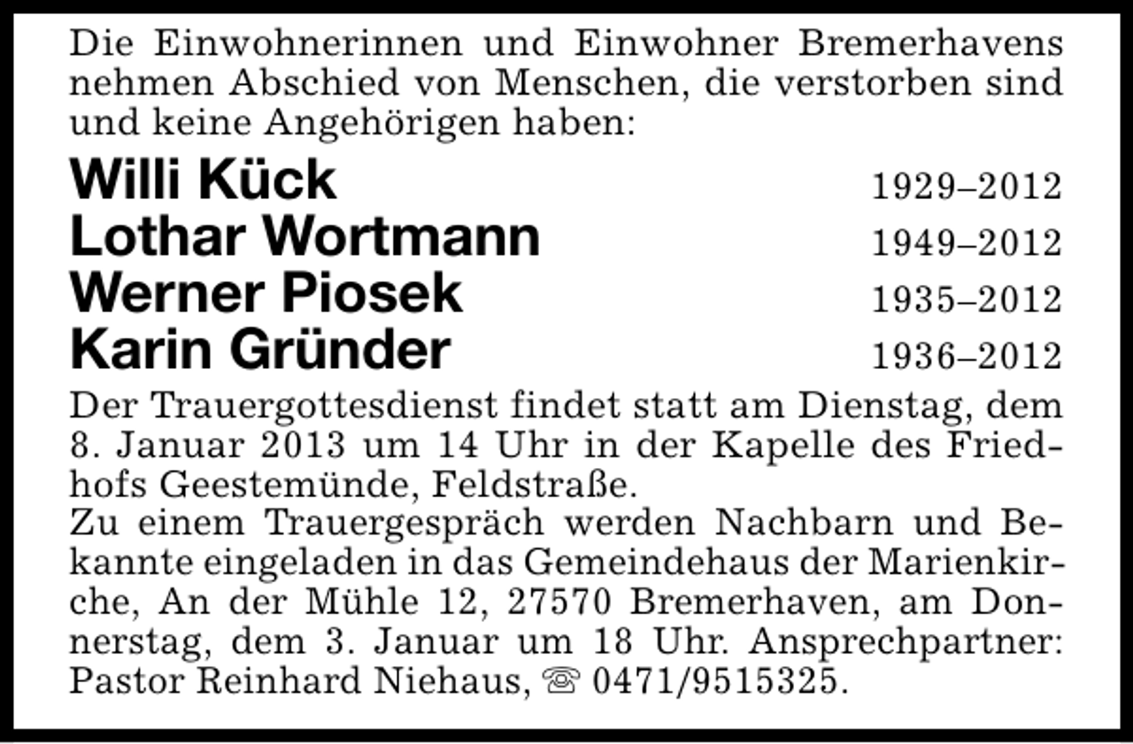 <p>Die Einwohnerinnen und Einwohner Bremerhavens<br />nehmen Abschied von Menschen, die verstorben sind<br />und keine Angehörigen haben:</p>
<p>Willi Kück<br />Lothar Wortmann<br />Werner Piosek<br />Karin Gründer</p>
<p>1929–2012<br />1949–2012<br />1935–2012<br />1936–2012<br />Der Trauergottesdienst findet statt am Dienstag, dem<br />8. Januar 2013 um 14 Uhr in der Kapelle des Friedhofs Geestemünde, Feldstraße.<br />Zu einem Trauergespräch werden Nachbarn und Bekannte eingeladen in das Gemeindehaus der Marienkirche, An der Mühle 12, 27570 Bremerhaven, am Donnerstag, dem 3. Januar um 18 Uhr. Ansprechpartner:<br />Pastor Reinhard Niehaus, s 0471/9515325.</p>