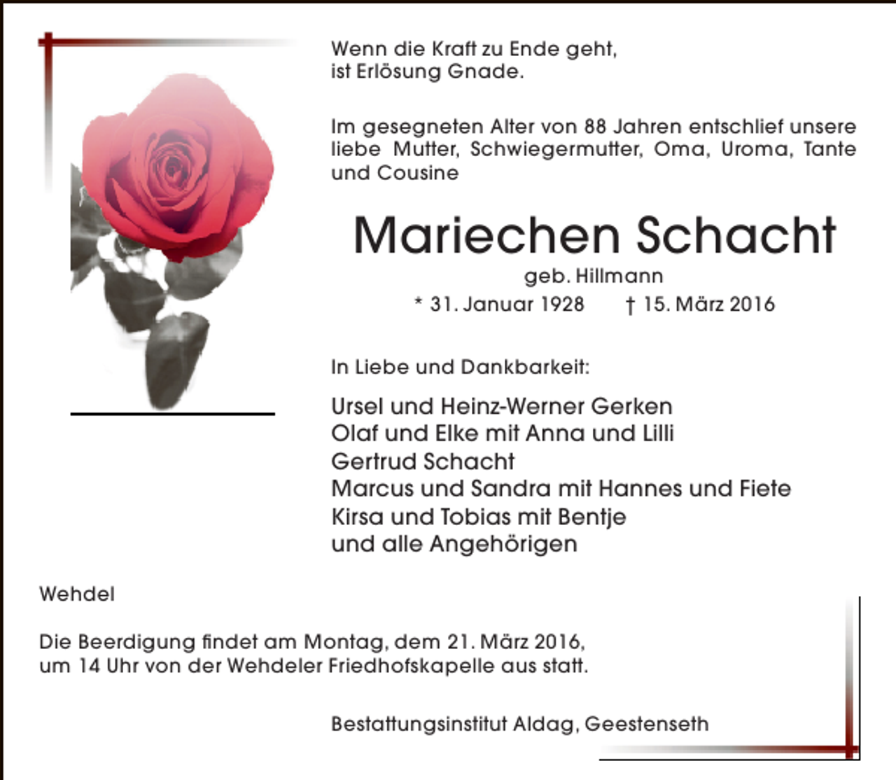 <p>Wenn die Kraft zu Ende geht,<br />ist Erlösung Gnade.<br />Im gesegneten Alter von 88 Jahren entschlief unsere<br />liebe Mutter, Schwiegermutter, Oma, Uroma, Tante<br />und Cousine</p><p>Mariechen Schacht<br />geb. Hillmann<br />* 31. Januar 1928<br />† 15. März 2016</p><p>In Liebe und Dankbarkeit:</p><p>Ursel und Heinz-Werner Gerken<br />Olaf und Elke mit Anna und Lilli<br />Gertrud Schacht<br />Marcus und Sandra mit Hannes und Fiete<br />Kirsa und Tobias mit Bentje<br />und alle Angehörigen<br />Wehdel<br />Die Beerdigung findet am Montag, dem 21. März 2016,<br />um 14 Uhr von der Wehdeler Friedhofskapelle aus statt.<br />Bestattungsinstitut Aldag, Geestenseth</p>