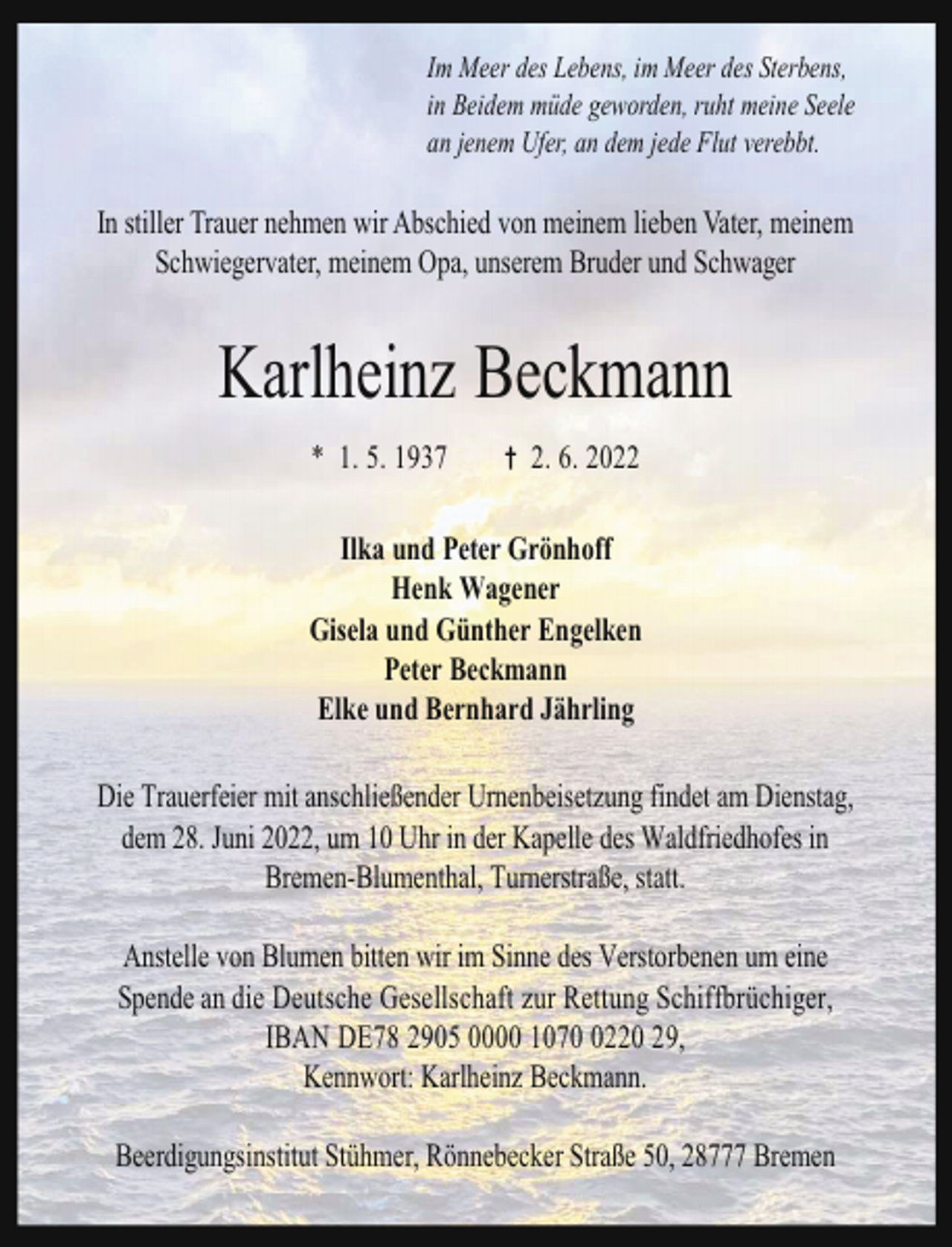 <p>Im Meer des Lebens, im Meer des Sterbens,<br />in Beidem müde geworden, ruht meine Seele<br />an jenem Ufer, an dem jede Flut verebbt.</p><p>In stiller Trauer nehmen wir Abschied von meinem lieben Vater, meinem<br />Schwiegervater, meinem Opa, unserem Bruder und Schwager</p><p>Karlheinz Beckmann<br />* 1. 5. 1937</p><p>2. 6. 2022</p><p>Ilka und Peter Grönhoff<br />Henk Wagener<br />Gisela und Günther Engelken<br />Peter Beckmann<br />Elke und Bernhard Jährling<br />Die Trauerfeier mit anschließender Urnenbeisetzung findet am Dienstag,<br />dem 28. Juni 2022, um 10 Uhr in der Kapelle des Waldfriedhofes in<br />Bremen-Blumenthal, Turnerstraße, statt.<br />Anstelle von Blumen bitten wir im Sinne des Verstorbenen um eine<br />Spende an die Deutsche Gesellschaft zur Rettung Schiffbrüchiger,<br />IBAN DE78 2905 0000 107220 29,<br />Kennwort: Karlheinz Beckmann.<br />Beerdigungsinstitut Stühmer, Rönnebecker Straße 50, 28777 Bremen</p>