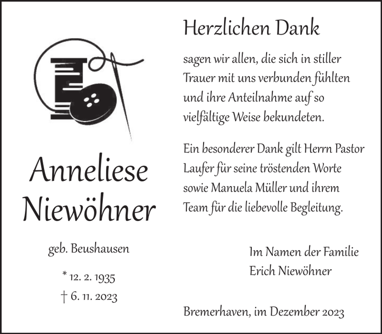<p>Herzlichen Dank<br />sagen wir allen, die sich in stiller<br />Trauer mit uns verbunden fühlten<br />und ihre Anteilnahme auf so<br />vielfältige Weise bekundeten.</p><p>Anneliese<br />Niewöhner<br />geb. Beushausen<br />* 12. 2. 1935<br />† 6. 11. 2023</p><p>Ein besonderer Dank gilt Herrn Pastor<br />Laufer für seine tröstenden Worte<br />sowie Manuela Müller und ihrem<br />Team für die liebevolle Begleitung.<br />Im Namen der Familie<br />Erich Niewöhner<br />Bremerhaven, im Dezember 2023</p>