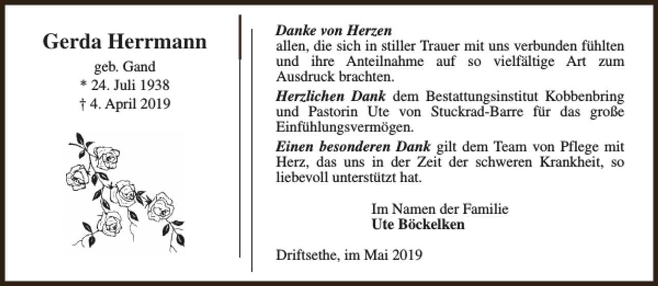 <p>Gerda Herrmann<br />geb. Gand<br />* 24. Juli 1938<br />† 4. April 2019</p><p>Danke von Herzen<br />allen, die sich in stiller Trauer mit uns verbunden fühlten<br />und ihre Anteilnahme auf so vielfältige Art zum<br />Ausdruck brachten.<br />Herzlichen Dank dem Bestattungsinstitut Kobbenbring<br />und Pastorin Ute von Stuckrad-Barre für das große<br />Einfühlungsvermögen.<br />Einen besonderen Dank gilt dem Team von Pflege mit<br />Herz, das uns in der Zeit der schweren Krankheit, so<br />liebevoll unterstützt hat.<br />Im Namen der Familie<br />Ute Böckelken<br />Driftsethe, im Mai 2019</p>