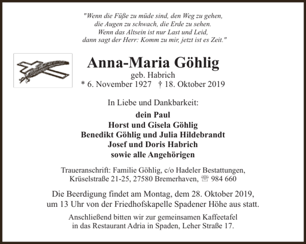 <p>"Wenn die Füße zu müde sind, den Weg zu gehen,<br />die Augen zu schwach, die Erde zu sehen.<br />Wenn das Altsein ist nur Last und Leid,<br />dann sagt der Herr: Komm zu mir, jetzt ist es Zeit."</p><p>Anna-Maria Göhlig</p><p>geb. Habrich<br />* 6. November 1927 † 18. Oktober 2019<br />In Liebe und Dankbarkeit:<br />dein Paul<br />Horst und Gisela Göhlig<br />Benedikt Göhlig und Julia Hildebrandt<br />Josef und Doris Habrich<br />sowie alle Angehörigen<br />Traueranschrift: Familie Göhlig, c/o Hadeler Bestattungen,<br />Krüselstraße 21-25, 27580 Bremerhaven, ' 984 660</p><p>Die Beerdigung findet am Montag, dem 28. Oktober 2019,<br />um 13 Uhr von der Friedhofskapelle Spadener Höhe aus statt.<br />Anschließend bitten wir zur gemeinsamen Kaffeetafel<br />in das Restaurant Adria in Spaden, Leher Straße 17.</p>