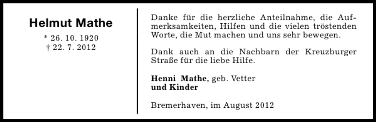 <p>Helmut Mathe<br />* 26. 10. 1920<br />† 22. 7. 2012</p><p>Danke für die herzliche Anteilnahme, die Aufmerksamkeiten, Hilfen und die vielen tröstenden<br />Worte, die Mut machen und uns sehr bewegen.<br />Dank auch an die Nachbarn der Kreuzburger<br />Straße für die liebe Hilfe.<br />Henni Mathe, geb. Vetter<br />und Kinder<br />Bremerhaven, im August 2012</p>